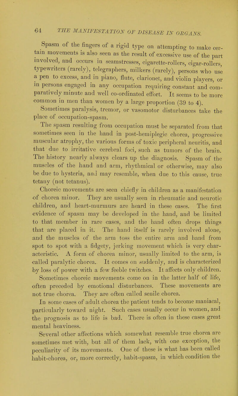 Spasm of the fingers of a rigid type on attempting to make cer- tam movements is also seen as the result of excessive use of the part involved, and occurs in seamstresses, cigarette-rollers, cigar-rollers, typewriters (rarely), telegraphers, milkers (rarely), persons who use a pen to excess, and in piano, flute, clarionet, and violin players, or in persons engaged in any occupation requiring constant and com- paratively minute and well co-ordinated effort. It seems to be more common in men than women by a large proportion (39 to 4). Sometimes paralysis, tremor, or vasomotor disturbances take the place of occupation-spasm. The spasm resulting from occupation must be separated from that sometimes seen in the hand in post-hemiplegic chorea, progressive muscular atrophy, the various forms of toxic peripheral neuritis, and that due to irritative cerebral foci, such as tumors of the brain. The history nearly always clears up the diagnosis. Spasm of the muscles of the hand and arm, rhythmical or otherwise, may also be due to hysteria, and may resemble, when due to this cause, true tetany (not tetanus). Choreic movements are seen chiefly in children as a manifestation of chorea minor. They are usually seen in rheumatic and neurotic children, and heart-murmurs are heard in these cases. The first -evidence of spasm may be developed in the hand, and be limited to that member in rare cases, and the hand often drops things that are placed in it. The hand itself is rarely involved alone, and the muscles of the arm toss the entii'e arm and hand from spot to spot with a fidgety, jerking movement which is very char- acteristic. A form of chorea minor, usually limited to the arm, is called paralytic chorea. It comes on suddenly, and is characterized by loss of power with a few feeble twitches. It affects only children. Sometimes choreic movements come on in the latter half of life, often preceded by emotional disturbances. These movements are not true chorea. They are often called senile chorea. In some cases of adult chorea the patient tends to become maniacal, particularly toward night. Such cases usually occur in women, and the prognosis as to life is bad. There is often in these cases great mental heaviness. Several other affections which somewhat resemble true chorea are sometimes met with, but all of them lack, with one exception, the peculiarity of its movements. One of these is what has been called habit-chorea, or, more correctly, habit-spasm, in which condition the