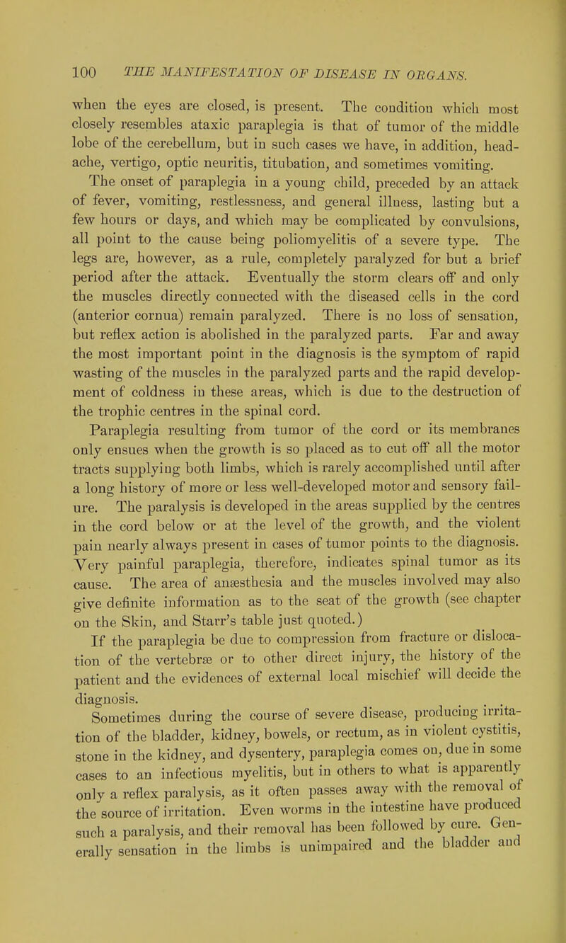 when the eyes are closed, is present. The condition which most closely resembles ataxic paraplegia is that of tumor of the middle lobe of the cerebellum, but in such cases we have, in addition, head- ache, vertigo, optic neuritis, titubation, and sometimes vomiting. The onset of paraplegia in a young child, preceded by an attack of fever, vomiting, restlessness, and general illness, lasting but a few hours or days, and which may be complicated by convulsions, all point to the cause being poliomyelitis of a severe type. The legs are, however, as a rule, completely paralyzed for but a brief period after the attack. Eventually the storm clears off and only the muscles directly connected with the diseased cells in the cord (anterior cornua) remain paralyzed. There is no loss of sensation, but reflex action is abolished in the paralyzed parts. Far and away the most important point in the diagnosis is the symptom of rapid wasting of the muscles in the paralyzed parts and the rapid develop- ment of coldness in these areas, which is due to the destruction of the trophic centres in the spinal cord. Paraplegia resulting from tumor of the cord or its membranes only ensues when the growth is so placed as to cut off all the motor tracts supplying both limbs, which is rarely accomplished until after a long history of more or less well-developed motor and sensory fail- ure. The paralysis is developed in the areas supplied by the centres in the cord below or at the level of the growth, and the violent pain nearly always present in cases of tumor points to the diagnosis. Very painful paraplegia, therefore, indicates spinal tumor as its cause. The area of anaesthesia and the muscles involved may also give definite information as to the seat of the growth (see chapter on the Skin, and Starr's table just quoted.) If the paraplegia be due to compression from fracture or disloca- tion of the vertebrte or to other direct injury, the history of the patient and the evidences of external local mischief will decide the diagnosis. Sometimes during the course of severe disease, producing irrita- tion of the bladder, kidney, bowels, or rectum, as in violent cystitis, stone in the kidney, and dysentery, paraplegia comes on, due in some cases to an infectious myelitis, but in others to what is apparently only a reflex paralysis, as it often passes away with the removal of the source of irritation. Even worms in the intestine have produced such a paralysis, and their removal has been followed by cure. Gen- erally sensation in the limbs is unimpaired and the bladder and