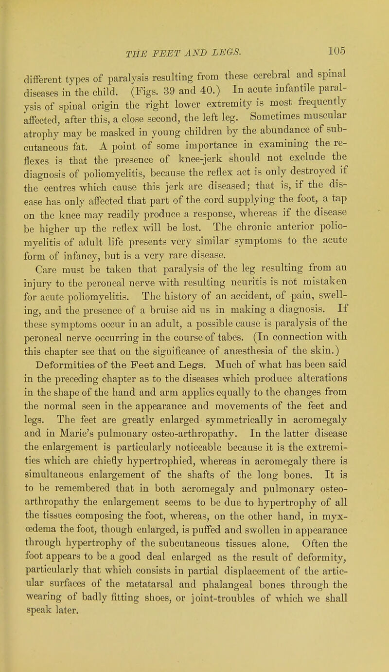 different types of paralysis resulting from these cerebral and spmal diseases in the child. (Figs. 39 and 40.) In acute infantile paral- ysis of spinal origin the right lower extremity is most frequently affected, after this, a close second, the left leg. Sometimes muscular atrophy may be masked in young children by the abundance of sub- cutaneous fat. A point of some importance in examining the re- flexes is that the presence of knee-jerk should not exclude the diagnosis of poliomyelitis, because the reflex act is only destroyed if the centres which cause this jerk are diseased; that is, if the dis- ease has only affected that part of the cord supplying the foot, a tap on the knee may readily produce a response, whereas if the disease be higher up the reflex will be lost. The chronic anterior polio- myelitis of adult life presents very similar symptoms to the acute form of infancy, but is a very rare disease. Care must be taken that paralysis of the leg resulting from an injury to the peroneal nerve with resulting neuritis is not mistaken for acute poliomyelitis. The history of an accident, of pain, swell- ing, and the presence of a bruise aid us in making a diagnosis. If these symptoms occur in an adult, a possible cause is paralysis of the peroneal nerve occurring in the course of tabes. (In connection with this chapter see that on the significance of anaesthesia of the skin.) Deformities of the Feet and Legs. Much of what has been said in the preceding chapter as to the diseases which produce alterations in the shape of the hand and arm applies equally to the changes from the normal seen in the appearance and movements of the feet and legs. The feet are greatly enlarged symmetrically in acromegaly and in Marie's pulmonary osteo-arthropathy. In the latter disease the enlargement is particularly noticeable because it is the extremi- ties which are chiefly hypertrophied, whereas in acromegaly there is simultaneous enlargement of the shafts of the long bones. It is to be remembered that in both acromegaly and pulmonary osteo- arthropathy the enlargement seems to be due to hypertrophy of all the tissues composing the foot, whereas, on the other hand, in myx- cedema the foot, though enlarged, is puffed and swollen in appearance through hypertrophy of the subcutaneous tissues alone. Often the foot appears to be a good deal enlarged as the result of deformity, particularly that which consists in partial displacement of the artic- ular surfaces of the metatarsal and phalangeal bones through the wearing of badly fitting shoes, or joint-troubles of which we shall speak later.