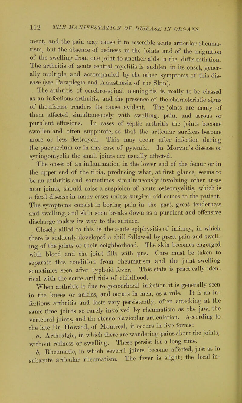 ment, and the pain may cause it to resemble acute articular rheuma- tism, but the absence of redness in the joints and of the migration of the swelling from one joint to another aids in the differentiation. The arthritis of acute central myelitis is sudden in its onset, gener- ally multiple, and accompanied by the other symptoms of this dis- ease (see Paraplegia and Anaesthesia of the Skin). The arthritis of cerebro-spinal meningitis is really to be classed as an infectious arthritis, and the presence of the characteristic signs of the disease renders its cause evident. The joints are many of them affected simultaneously with swelling, pain, and serous or purulent effusions. In cases of septic arthritis the joints become swollen and often suppurate, so that the articular surfaces become more or less destroyed. This may occur after infection during the puerperium or in any case of pyaemia. In Morvan's disease or syringomyelia the small joints are usually affected. The onset of an inflammation in the lower end of the femur or in the upper end of the tibia, producing what, at first glance, seems to be an arthritis and sometimes simultaneously involving other ai*eas near joints, should raise a suspicion of acute osteomyelitis, which is a fatal disease in many cases unless surgical aid comes to the patient. The symptoms consist in boring pain in the part, great tenderness and swelling, and skin soon breaks down as a purulent and offensive discharge makes its way to the surface. Closely allied to this is the acute epiphysitis of infancy, in which there is suddenly developed a chill followed by great pain and swell- ing of the joints or their neighborhood. The skin becomes engorged with blood and the joint fills with pus. Care must be taken to separate this condition from rheumatism and the joint swelling sometimes seen after typhoid fever. This state is practically iden- tical with the acute arthritis of childhood. When arthritis is due to gonorrhoeal infection it is generally seen in the knees or ankles, and occurs in men, as a rule. It is an m- fectious arthritis and lasts very persistently, often attacking at the same time joints so rarely involved by rheumatism as the jaw, the vertebral joints, and the sterno-clavicular articulation. According to the late Dr. Howard, of Montreal, it occurs in five forms: a. Arthralgic, in which there are wandering pains about the joints, without redness or swelling. These persist for a long time. h. Rheumatic, in which several joints become affected, just as m subacute articular rheumatism. The fever is slight; the local in-