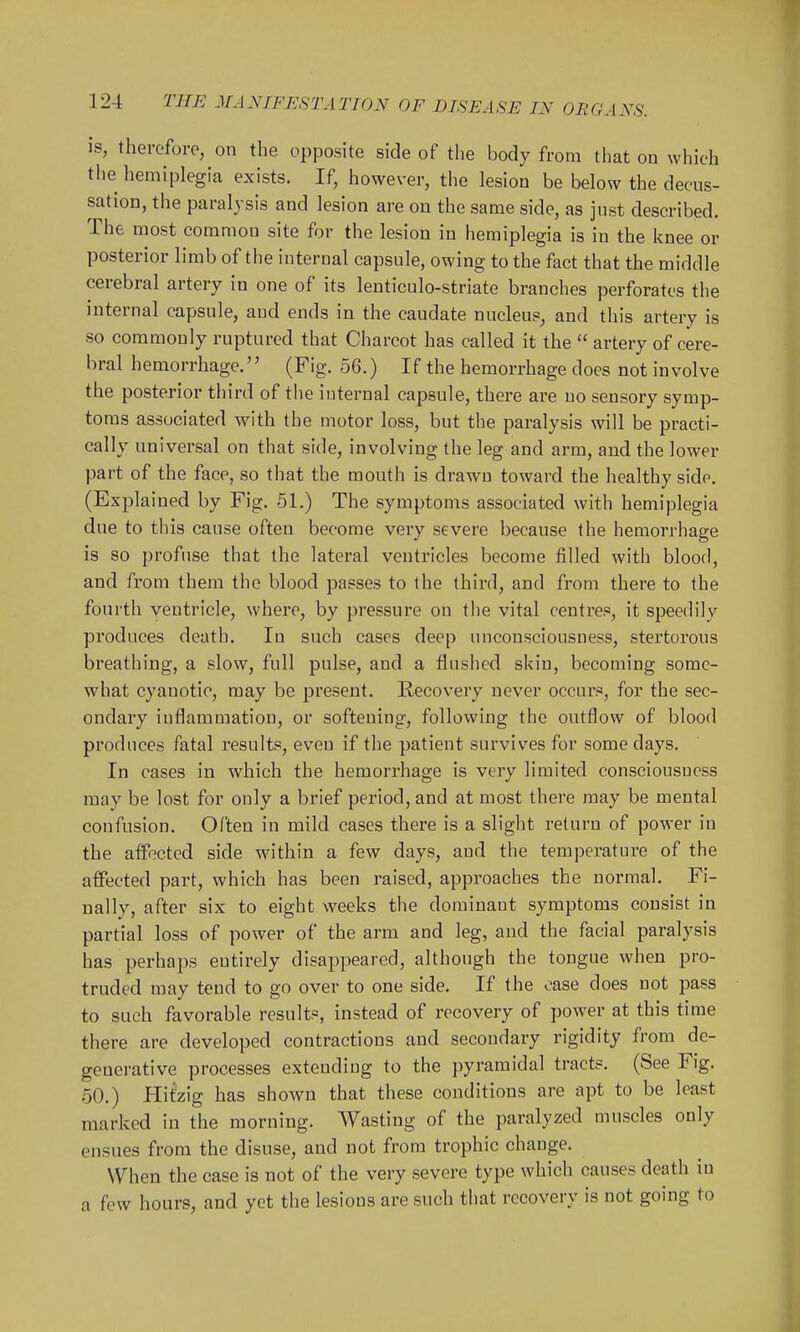 is, therefore, on the opposite side of the body from that on which the hemiplegia exists. If, however, the lesion be below the decus- sation, the paralysis and lesion are on the same side, as just described. The most common site for the lesion in hemiplegia is in the knee or posterior limb of the internal capsule, owing to the fact that the middle cerebral artery in one of its lenticulo-striate branches perforates the internal capsule, and ends in the caudate nucleus, and this artery is so commonly ruptured that Charcot has called it the  artery of cere- bral hemorrhage. (Fig. 56.) If the hemorrhage does not involve the posterior third of the internal capsule, there are no sensory symp- toms associated with the motor loss, but the paralysis will be practi- cally universal on that side, involving the leg and arm, and the lower part of the face, so that the mouth is drawn toward the healthy side. (Explained by Fig. 51.) The symptoms associated with hemiplegia due to this cause often become very severe because the hemorrhage is 80 profuse that the lateral ventricles become filled with blood, and from them the blood passes to the third, and from there to the fourth ventricle, where, by pressure on the vital centres, it speedily produces death. In such cases deep unconsciousness, stertorous breathing, a slow, full pulse, and a flushed skin, becoming some- what cyanotic, may be present. Recovery never occurs, for the sec- ondary inflammation, or softening, following the outflow of blood produces fatal results, even if the patient survives for some days. In cases in which the hemorrhage is very limited consciousness may be lost for only a brief period, and at most there may be mental confusion. Often in mild cases there is a slight return of power in the alFected side within a few days, and the temperature of the affected part, which has been raised, approaches the normal. Fi- nally, after six to eight weeks the dominant symptoms consist in partial loss of power of the arm and leg, and the facial paralysis has perhaps entirely disappeared, although the tongue when pro- truded may tend to go over to one side. If the case does not pass to such favorable results, instead of recovery of power at this time there are developed contractions and secondary rigidity from de- generative processes extending to the pyramidal tracts. (See Fig. 50.) Hitzig has shown that these conditions are apt to be least marked in the morning. Wasting of the paralyzed muscles only ensues from the disuse, and not from trophic change. When the case is not of the very severe type which causes death in a few hours, and yet the lesions are such that recovery is not going to