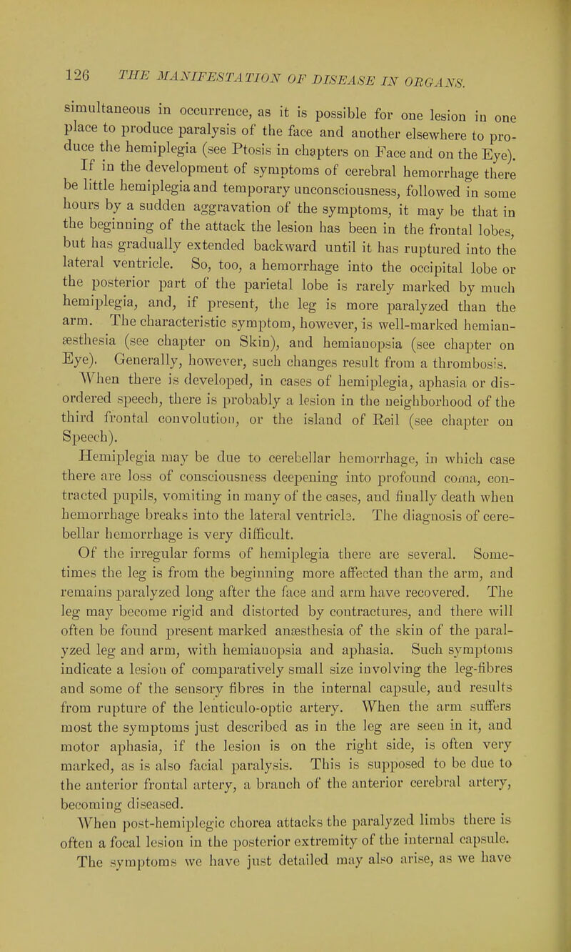 Simultaneous in occurrence, as it is possible for one lesion in one place to produce paralysis of the face and another elsewhere to pro- duce the hemiplegia (see Ptosis in chapters on Face and on the Eye). If in the development of symptoms of cerebral hemorrhage there be little hemiplegia and temporary unconsciousness, followed in some hours by a sudden aggravation of the symptoms, it may be that in the beginning of the attack the lesion has been in the frontal lobes, but has gradually extended backward until it has ruptured into the lateral ventricle. So, too, a hemorrhage into the occipital lobe or the posterior part of the parietal lobe is rarely marked by much hemiplegia, and, if present, the leg is more paralyzed than the arm. The characteristic symptom, however, is well-marked hemian- sesthesia (see chapter on Skin), and hemianopsia (see chapter on Eye). Generally, however, such changes result from a thrombosis. When there is developed, in cases of hemiplegia, aphasia or dis- ordered speech, there is probably a lesion in the neighborhood of the third frontal convolution, or the island of Reil (see chapter on Speech). Hemiplegia may be due to cerebellar hemorrhage, in which case there are loss of consciousness deepening into profound coma, con- tracted pupils, vomiting in many of the cases, and fiually death when hemorrhage breaks into the lateral ventrich. The diagnosis of cere- bellar hemorrhage is very difficult. Of the irregular forms of hemiplegia there are several. Some- times the leg is from the beginning more affected than the arm, and remains paralyzed long after the face and arm have recovered. The leg may become rigid and distorted by contractures, and there will often be found present marked anaesthesia of the skin of the paral- yzed leg and arm, with hemianopsia and aphasia. Such symptoms indicate a lesion of comparatively small size involving the leg-fibres and some of the sensory fibres in the internal capsule, and results from rupture of the lenticulo-optic artery. When the arm suffers most the symptoms just described as in the leg are seen in it, and motor aphasia, if the lesion is on the right side, is often very marked, as is also facial paralysis. This is supposed to be due to the anterior frontal artery, a branch of the anterior cerebral artery, beco m i n g d i seased. When post-hemiplegic chorea attacks the paralyzed limbs there is often a focal lesion in the posterior extremity of the internal capsule. The symptoms we have just detailed may also arise, as we have