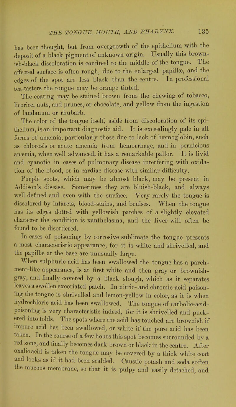 has been thought, but from overgrowth of the epithelium with the deposit of a black pigment of unknown origin. Usually this brown- ish-black discoloration is confined to the middle of the tongue. The affected surface is often rough, due to the enlarged papillae, and the edges of the spot are less black than the centre. In professional tea-tasters the tongue may be orange tinted. The coating may be stained brown from the chewing of tobacco, licorice, nuts, and prunes, or chocolate, and yellow from the ingestion of laudanum or rhubarb. The color of the tongue itself, aside from discoloration of its epi- thelium, is an important diagnostic aid. It is exceedingly pale in all forms of anaemia, particularly those due to lack of haemoglobin, such as chlorosis or acute anasmia from hemorrhage, and in pernicious anaemia, when well advanced, it has a remarkable pallor. It is livid and cyanotic in cases of pulmonary disease interfering with oxida- tion of the blood, or in cardiac disease with similar difficulty. Purple spots, which may be almost black, may be present in Addison's disease. Sometimes they are bluish-black, and always well defined and even with the surface. Very rarely the tongue is discolored by infarcts, blood-stains, and bruises. When the tongue has its edges dotted with yellowish patches of a slightly elevated character the condition is xanthelasma, and the liver will often be found to be disordered. In cases of poisoning by corrosive sublimate the tongue presents a most characteristic appearance, for it is white and shrivelled, and the papillae at the base are unusually large. When sulphuric acid has been swallowed the tongue has a parch- ment-like appearance, is at first white and then gray or brownish- gray, and finally covered by a black slough, which as it separates leaves a swollen excoriated patch. In nitric- and chromic-acid-poison- mg the tongue is shrivelled and lemon-yellow in color, as it is when hydrochloric acid has been swallowed. The tongue of carbolic-acid- poisoning is very characteristic indeed, for it is shrivelled and puck- ered mto folds. The spots where the acid has touched are brownish if impure acid has been swallowed, or white if the pure acid has been taken. In the course of a few hours this spot becomes surrounded by a red zone, and finally becomes dark brown or black in the centre. After oxalic acid is taken the tongue may be covered by a thick white coat and looks as if it had been scalded. Caustic potash and soda soften the mucous membrane, so that it is pulpy and easily detached, and