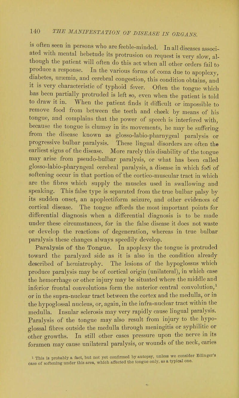 is often seen in persons who are feeble-minded. In all diseases associ- ated with mental hebetude its protrusion on request is very slow, al- though the patient will often do this act when all other orders fail to produce a response. In the various forms of coma due to apoplexy, diabetes, uraemia, aud cerebral cougestion, this condition obtains, and It IS very characteristic of typhoid fever. Often the tongue which has been partially protruded is left so, even when the patient is told to draw it in. When the patient finds it difficult or impossible to remove food from between the teeth and cheek by means of his tongue, and complains that the power of speech is interfered with, because the tongue is clumsy in its movements, he may be suffering from the disease known as glosso-labio-pharnygeal paralysis or progressive bulbar paralysis. These lingual disorders are often the earliest signs of the disease. More rarely this disability of the tongue may arise from pseudo-bulbar paralysis, or what has been called glosso-labio-pharyngeal cerebral paralysis, a disease in which focfi of softening occur in that portion of the cortico-muscular tract in which are the fibres which supply the muscles used in swallowing and speaking. This false type is separated from the true bulbar palsy by its sudden onset, an apoplectiform seizure, and other evidences of cortical disease. The tongue affords the most important points for differential diagnosis when a differential diagnosis is to be made under these circumstances, for in the false disease it does not waste or develop the reactions of degeneration, whereas in true bulbar paralysis these changes always speedily develop. Paralysis of the Tongue. In apoplexy the tongue is protruded toward the paralyzed side as it is also in the condition already described of hemiatrophy. The lesions of the hypoglossus which produce paralysis may be of cortical origin (unilateral), in which case the hemorrhage or other injury may be situated where the middle aud inferior frontal convolutions form the anterior central convolution,^ or in the supra-nuclear tract between the cortex and the medulla, or in the hypoglossal nucleus, or, again, in the infra-nuclear tract within the medulla. Insular sclerosis may very rapidly cause lingual paralysis. Paralysis of the tongue may also result from injury to the hypo- glossal fibres outside the medulla through meningitis or syphilitic or other growths. In still other cases pressure upon the nerve in its foramen may cause unilateral paralysis, or wounds of the neck, caries 1 This is probably a fact, but not yet confirmed by autopsy, unless Aye consider Edinger's case of softening under this area, which afliected the tongue only, as a typical one.