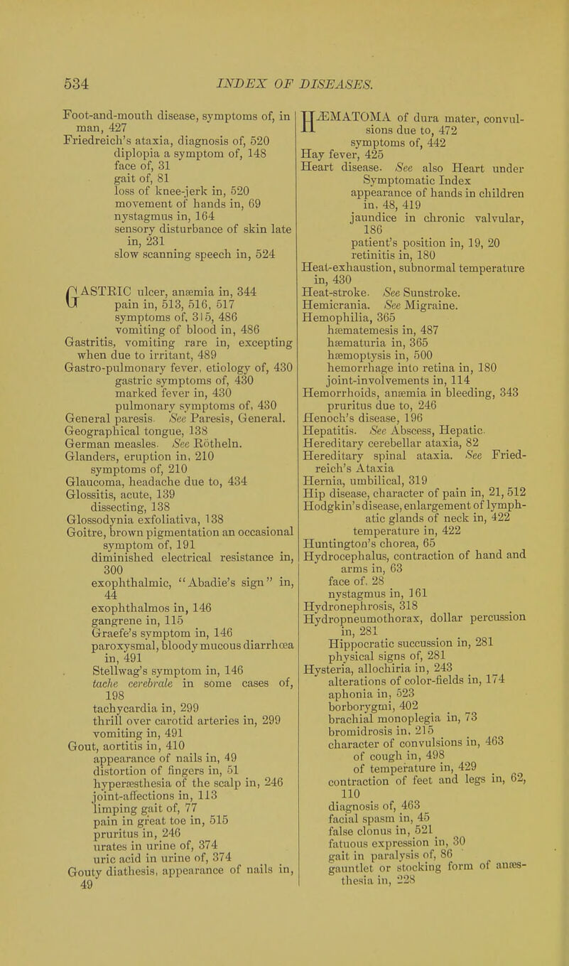 Foot-and-mouth disease, symptoms of, in man, 427 Friedreich's ataxia, diagnosis of, 520 diplopia a symptom of, 148 face of, 31 gait of, 81 loss of knee-jerk in, 520 movement of hands in, 69 nystagmus in, 164 sensory disturbance of skin late in, 231 slow scanning speech in, 524 GASTEIC ulcer, ansemia in, 344 pain in, 513, 516, 517 symptoms of, 315, 486 vomiting of blood in, 486 Gastritis, vomiting rare in, excepting when due to irritant, 489 Gastro-pulmonary fever, etiology of, 430 gastric symptoms of, 430 marked fever in, 430 pulmonary symptoms of, 430 General paresis See Paresis, General. Geographical tongue, 138 German measles- Sec Rotheln. Glanders, eruption in, 210 symptoms of, 210 Glaucoma, headache due to, 434 Glossitis, acute, 139 dissecting, 138 Glossodyuia exfoliativa, 138 Goitre, brown pigmentation an occasional symptom of, 191 diminished electrical resistance in, 300 exophthalmic, Abadie's sign in, 44 exophthalmos in, 146 gangrene in, 115 Graefe's symptom in, 146 paroxysmal, bloody mucous diarrhoea in, 491 Stellwag's symptom in, 146 tache cerebrale in some cases of, 198 tachycardia in, 299 thrill over carotid arteries in, 299 vomiting in, 491 Gout, aortitis in, 410 appearance of nails in, 49 distortion of fingers in, 51 hypertesthesia of the scalp in, 246 joint-affections in, 113 limping gait of, 77 pain in great toe in, 515 pruritus in, 246 urates in urine of, 374^ uric acid in urine of, 374 Gouty diathesis, appearance of nails in, 49 HiEMATOMA of dura mater, convul- sions due to, 472 symptoms of, 442 Hay fever, 425 Heart disease. See also Heart under Symptomatic Index appearance of hands in children in, 48, 419 jaundice in chronic valvular, 186 patient's position in, 19, 20 retinitis in, 180 Heat-exhaustion, subnormal temperature in, 430 Heat-stroke. See Sunstroke. Hemicrania. See Migraine. Hemophilia, 365 hfematemesis in, 487 htematuria in, 365 haemoptysis in, 500 hemorrhage into retina in, 180 joint-involvements in, 114 Hemorrhoids, anemia in bleeding, 343 pruritus due to, 246 Henoch's disease, 196 Hepatitis. See Abscess, Hepatic. Hereditary cerebellar ataxia, 82 Hereditary spinal ataxia. See Fried- reich's Ataxia Hernia, umbilical, 319 Hip disease, character of pain in, 21, 512 Hodgkin'sdisease, enlai-gement of lymph- atic glands of neck in, 422 temperature in, 422 Huntington's chorea, 65 Hydrocephalus, contraction of hand and arms in, 63 face of, 28 _ nystagmus in, 161 Hydronephrosis, 318 Hydropneumothorax, dollar percussion in, 281 Hippocratic succussion in, 281 physical signs of, 281 Hysteria, allochiria in, 243 alterations of color-fields in, 174 aphonia in, 523 borborygmi, 402 brachial monoplegia in, 73 bromidrosis in, 215 _ character of convulsions in, 463 of cough in, 498 of temperature in, 429 contraction of feet and legs in, 62, 110 diagnosis of, 463 facial spasm in, 45 false clonus in, 521 _ fatuous expression in, 30 gait in paralysis of, 86 gauntlet or stocking form of anres- thesia in, 228