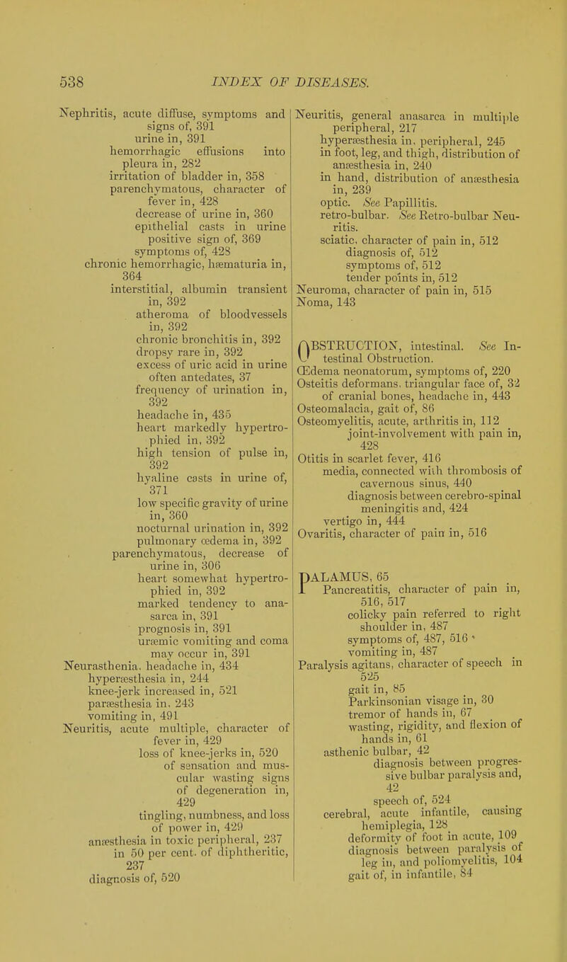 Nephritis, acute diffuse, symptoms and signs of, 391 urine in, 391 hemorrhagic effusions into pleura in, 28'2 irritation of bladder in, 358 parencliymatous, character of fevei- in, 428 decrease of urine in, 360 epithelial casts in urine positive sign of, 369 symptoms of, 42S chronic hemorrhagic, hsematuria in, 364 interstitial, albumin ti-ansient in, 392 atheroma of bloodvessels in, 392 chronic bronchitis in, 392 dropsy rare in, 392 excess of uric acid in urine often antedates, 37 frequency of urination in, 392 headache in, 435 heart markedly hypertro- phied in, 392 high tension of pulse in, 392 hyaline casts in urine of, 371 _ low specific gravity of urine in, 360 nocturnal urination in, 392 pulmonary cfidema in, 392 parenchymatous, decrease of urine in, 306 heart somewhat hypertro- phied in, 392 marked tendency to ana- sarca in, 391 prognosis in, 391 urcemic vomiting and coma may occur in, 391 Neurasthenia, headache in, 434 hyperresthesia in, 244 knee-jerk increased in, 521 parsesthesia in, 243 vomiting in, 491 Neuritis, acute multiple, character of fever in, 429 loss of knee-jerks in, 520 of ssnsation and mus- cular wasting signs of degeneration in, 429 tingling, numbness, and loss of power in, 429 anresthesia in toxic peripheral, 237 in 50 per cent, of diphtheritic, 237 diagnosis of, 520 Neuritis, general anasarca in multiple peripheral, 217 hypersesthesia in, peripheral, 245 in foot, leg, and thigh, distribution of anoesthesia in, 240 in hand, distribution of anaesthesia in, 239 optic. See Papillitis. retro-bulbar. See Retro-bulbar Neu- ritis. sciatic, character of pain in, 512 diagnosis of, 512 symptoms of, 512 tender points in, 512 Neuroma, character of pain in, 515 Noma, 143 ABSTEUCTION, intestinal. See In- \J testinal Obstruction, ffidema neonatorum, symptoms of, 220 Osteitis deformans, triangular face of, 32 of ci'anial bones, headache in, 443 Osteomalacia, gait of, 86 Osteomyelitis, acute, arthritis in, 112 joint-involvement with pain in, 428 Otitis in scarlet fever, 410 media, connected wiih thrombosis of cavernous sinus, 440 diagnosis between cerebro-spinal meningitis and, 424 vertigo in, 444 Ovaritis, character of pain in, 516 PALAMUS, 65 1 Pancreatitis, character of pain in, 516, 517 colicky pain referred to riglit shoulder in, 487 symptoms of, 487, 516  vomiting in, 487 Paralysis agitans, character of speech in 525 gait in, H5 Parkinsonian visage in, 30 tremor of hands in, 67 wasting, rigidity, and flexion of hands in, 61 asthenic bulbar, 42 diagnosis between progres- sive bulbar paralysis and, 42 speech of, 524 cerebral, acute infantile, causmg hemiplegia, 128 deformity of foot in acute, 109 diagnosis between paralysis of leg in, and poliomyelitis, 104 gait of, in infantile, 84
