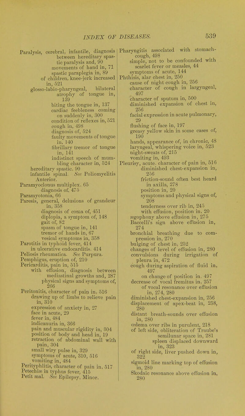 Paralysis, cerebral, infantile, diagnosis between hereditary spas- tic paralysis and, 90 movements of hand in, 71 spastic paraplegia in, 89 of children, knee-jerk increased in, 521 glosso-labio-pharyngeal, bilateral atrophy of tongue in, 139 biting the tongue in, 137 cardiac feebleness coming on suddenly in, 300 condition of reflexes in, 521 cough in, 498 diagnosis of, 524 faulty movements of tongue in, 140 fibrillary tremor of tongue in, 141 indistinct speech of mum- bling character in, 524 hereditary spastic, 90 infantile spinal. See Poliomyelitis Anterior. Paramyoclonus multiplex, 65 diagnosis of, 475 Paramyotonia, 66 Paresis, general, delusions of grandeur in, 358 diagnosis of coma of, 451 diplopia, a symptom of, 148 gait of, 82 spasm of tongue in, 141 tremor of hands in, 67 vesical symptoms in, 358 Parotitis in typhoid fever, 414 in ulcerative endocarditis. 414 Peliosis rheumatica. See Purpura. Pemphigus, eruption of, 210 Pericarditis, pain in, 515 with effusion, diagnosis between mediastinal growths and, 287 physical signs and symptoms of, 266 Peritonitis, character of pain in, 516 drawing up of limbs to relieve pain in, 310 expression of anxiety in, 27 face in acute, 29 fever in, 484 indicanuria in, 366 pain and muscular rigidity in, 304 position of body and head in, 19 retraction of abdominal wall with pain, 304 small wiry pulse in, 329 symptoms of acute, 310, 516 vomiting in, 484 Perityphlitis, character of pain in, 517 Petechi.ie in typhus fever, 415 Petit mal. See Epilepsy, Minor. Pharyngitis associated with stomach- cough, 498 simple, not to be confounded with scarlet fever or measles, 44 symptoms of acute, 144 Phthisis, alar chest in, 250 cause of night cough in, 256 character of cough in largyngeal, 497 character of sputum in, 500 diminished expansion of chest in, 256 facial expression in acute pulmonary, 29 flushing of face in, 197 greasy yellow skin in some cases of, 190 hands, appearance of, in chronic, 48 laryngeal, whispering voice in, 523 night-sweats of, 215 vomiting in, 493 Pleurisy, acute, character of pain in, 516 diminished chest-expansion in, 2o6 friction-sound often best heard in axilla, 278 position in, 20 symptoms and physical signs of, 208 tenderness over rib in, 245 with effusion, position in, 20 segophony above effusion in, 275 Baccelli's sign above effusion in, 274 bronchial breathing due to com- pression in, 270 bulging of chest in, 252 changes of level of effusion in, 280 convulsions during irrigation of pleura in, 472 cough dui'ing aspiration of fluid in, 497 on change of position in. 497 deci'ease of vocal fremitus in, 257 of vocal resonance over effusion in, 274, 280 diminished chest-expansion in, 256 displacement of apex-beat in, 258, 280 distant breath-sounds over effusion in, 280 cedema over ribs in purulent, 218 of left side, obliteration of Traube's semilunar space in, 281 spleen displaced downward of right side, liver pushed down in, 322 sigmoid line marking top of effusion in, 280 Skodaic resonance above effusion in, 280