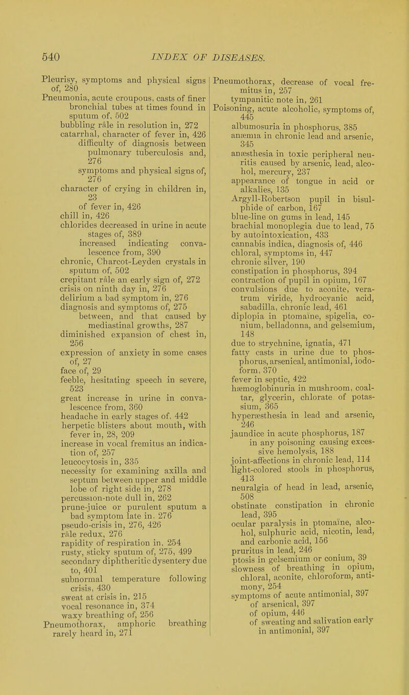 Pleurisy, symptoms and physical signs of, 280 _ Pneumonia, acute croupous, casts of finer broncliial tubes at times found in sputum of, 502 bubbling rale in resolution in, 272 catarrhal, character of fever in, 426 difficulty of diagnosis between pulmonary tuberculosis and, 276 symptoms and physical signs of, 276 character of crying in children in, 23 of fever in, 426 chill in, 426 chlorides decreased in urine in acute stages of, 389 increased indicating conva- lescence from, 390 chronic, Charcot-Leyden crystals in sputum of, 502 crepitant rale an early sign of, 272 crisis on ninth day in, 276 delirium a bad symptom in, 276 diagnosis and symptoms of, 275 between, and that caused by mediastinal growths, 287 diminished expansion of chest in, 256 expression of anxiety in some cases of, 27 face of, 29 feeble, hesitating speech in severe, 523 great increase in urine in conva- lescence from, 360 headache in early stages of, 442 herpetic blisters about mouth, with fever in, 28, 209 increase in vocal fremitus an indica- tion of, 257 leucocytosis in, 33-5 necessity for examining axilla and septum between upper and middle lobe of right side in, 278 percussion-note dull in, 262 prune-juice or purulent sputum a bad symptom late in, 276 pseudo-crisis in, 276, 426 rale redux, 276 rapidity of respiration in, 254 rusty, sticky sputum of, 275, 499 secondary diphtheritic dysentery due to, 401 subnormal temperature following crisis, 430_ sweat at crisis in, 215 vocal resonance in, 374 waxy breatliing of, 256 Pneumothorax, amphoric breathing rarely heard in, 271 Pneumothorax, decrease of vocal fre- mitus in, 257 tympanitic note in, 261 Poisoning, acute alcoholic, symptoms of, 445 albumosuria in phosphorus, 385 antemia in chronic lead and arsenic, 345 anaesthesia in toxic peripheral neu- ritis caused by arsenic, lead, alco- hol, mercury, 237 appearance of tongue in acid or alkalies, 135 Argyll-Robertson pupil in bisul- phide of carbon, 167 blue-line on gums in lead, 145 brachial monoplegia due to lead, 75 by autointoxication, 433 cannabis indica, diagnosis of, 446 chloral, symptoms in, 447 chronic silver, 190 constipation in phosphorus, 394 contraction of pupil in opium, 167 convulsions due to aconite, vera- trum viride, hydrocyanic acid, sabadilla, chronic lead, 461 diplopia in ptomaine, spigelia, co- nium, belladonna, and gelsemium, 148 due to strychnine, ignatia, 471 fatty casts in arine due to phos- phorus, arsenical, antimonial, iodo- form, 370 _ fever in septic, 422 hemoglobinuria in mushroom, coal- tar, glycerin, chlorate of potas- sium, 365 hypersesthesia in lead and arsenic, 246 jaundice in acute phosphorus, 187 in any poisoning causing exces- sive hemolysis, 188 joint-affections in chronic lead, 114 light-colored stools in phosphorus, 413 neuralgia of head in lead, arsenic, 508 obstinate constipation in chronic lead, 395 ocular paralysis in ptomaine, alco- hol, sulphuric acid, nicotin, lead, and carbonic acid, 156 pruritus in lead, 246 ptosis in gelsemium or conium, 39 slowness of breathing in opium, chloral, aconite, chloroform, anti- mony, 254 _ symptoms of acute antimonial, 39/ of arsenical, 397 of opium, 446 of sweating and salivation early in antimonial, 397