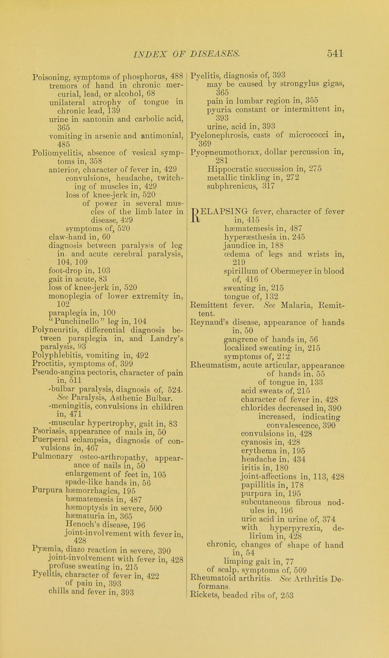 Poisoning, symptoms of pliospliorus, 488 tremors of liand in chronic mer- curial, lead, or alcohol, 68 unilateral atrophy of tongue in chronic lead, 139 urine in santonin and carbolic acid, 365 vomiting in arsenic and antimonial, 485 Poliomyelitis, absence of vesical symp- toms in, 358 anterior, character of fever in, 429 convulsions, headache, twitch- ing of muscles in, 429 loss of knee-jerk in, 520 of power in several mus- cles of the limb later in disease, 429 symptoms of, 520 claw-hand in, 60 diagnosis between paralysis of leg in. and acute cerebral paralysis, 104, 109 foot-drop in, 103 gait in acute, 83 loss of knee-jerk in, 520 monoplegia of lower extremity in, 102 paraplegia in, 100 Punchinello leg in, 104 Polyneuritis, differential diagnosis be- tween paraplegia in, and Landry's paralysis, 93 Polyphlebitis, vomiting in, 492 Proctitis, symptoms of, 399 Pseudo-angina pectoris, character of pain in, 511 -bulbar paralysis, diagnosis of, 524. See Paralysis, Asthenic Bulbar, -meningitis, convulsions in children in, 471 -muscular hypertrophy, gait in, 83 Psoriasis, appearance of nails in, 50 Puerperal eclampsia, diagnosis of con- vulsions in, 467 Pulmonary osteo-arthropathy, appear- ance of nails in, 50 enlargement of feet in, 105 spade-like hands in, 56 Purpura hemorrhagica, 195 hsematemesis in, 487 hajmoptysis in severe, 500 hrematuria in, 365 Henoch's disease, 196 joint-involvement with fever in, 428 Pysemia, diazo reaction in severe, 390 joint-involvement with fever in, 428 profuse sweating in, 215 Pyelitis, character of fever in, 422 of pain in, 393 chills and fever in, 393 Pyelitis, diagnosis of, 393 may be caused by strongylus gigas, 365 pain in lumbar region in, 855 pyuria constant or intermittent in, 393 urine, acid in, 393 Pyelonephrosis, casts of micrococci in, 369 Pyopneumothorax, dollar percussion in, '281 Hippocratic succussion in, 275 metallic tinkling in, 272 subphrenicus, 317 RELAPSING fever, character of fever in, 415 haimatemesis in, 487 hypersesthesia in, 245 jaundice in, 188 oedema of legs and wrists in, 219 spirillum of Obermeyer in blood of, 416 . sweating in, 215 tongue of, 132 Kemittent fever. See Malaria, Remit- tent. Keynaud's disease, appearance of hands in, 50 gangrene of hands in, 56 localized sweating in, 215 symptoms of, 212 Rheumatism, acute articular, appearance of hands in, 55 of tongue in, 133 acid sweats of, 215 character of fever in, 428 chlorides decreased in, 390 increased, indicating convalescence, 390 convulsions in, 428 cyanosis in, 428 erythema in, 195 headache in, 434 iritis in, 180 joint-afiections in, 113, 428 papillitis in, 178 purpura in,195 subcutaneous fibrous nod- ules in, 196 uric acid in urine of, 374 with hyperpyrexia, de- lirium in, 428 chronic, changes of shape of hand in, 54 limping gait in, 77 of scalp, symptoms of, 509 Rheumatoid arthritis. Sec Arthritis De- formans. Rickets, beaded ribs of, 253