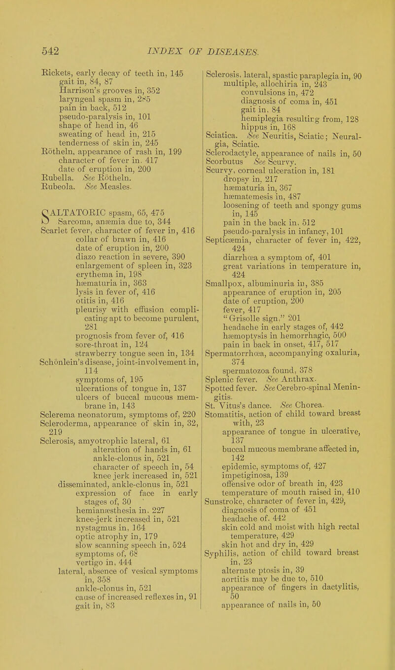Eickets, early decay of teeth in, 145 gait in, 84, 87 Hamson's grooves in, 352 laryngeal spasm in, 2H5 pain in back, 512 pseudo-paralysis in, 101 shape of head in, 46 sweating of head in, 215 tenderness of skin in, 245 Kotheln, appearance of rash in, 199 character of fever in. 417 date of eruption in, 200 Eubella. See Eotheln. Eubeola. See Measles. OALTATOEIC .spasm, 65, 475 O iSarcoma, anfemia due to, 344 Scarlet fever, character of fever in, 416 collar of brawn in, 416 date of eruption in, 200 diazo reaction in severe, 390 enlargement of spleen in, 323 erythema in, 198 hfematuria in, 363 lysis in fever of, 416 otitis in, 416 pleurisy with effusion compli- cating apt to become purulent, 281 prognosis from fever of, 416 sore-throat in, 124 strawberry tongue seen in, 134 Schonlein's disease, joint-involvement in, 114 symptoms of, 195 ulcerations of tongue in, 137 ulcers of buccal mucous mem- brane in, 143 Sclerema neonatorum, symptoms of, 220 Scleroderma, appearance of skin in, 32, 219 Sclerosis, amyotrophic lateral, 61 alteration of hands in, 61 ankle-clonus in, 521 character of speech in, 54 knee jerk increased in, 521 disseminated, ankle-clonus in, 521 expression of face in early stages of, 30 hemianecsthesia in. 227 knee-jerk increased in, 521 nystagmus in, 164 optic atrophy in, 179 slow scanning speech in, 524 symptoms of, 68 vertigo in, 444 lateral, absence of vesical symptoms in, 358 ankle-clonus in, 521 cause of increased reflexes in, 91 gait in, 83 Sclerosis, lateral, spastic paraplegia in, 90 multiple, allochiria in, 243 convulsions in, 472 diagnosis of coma in, 451 gait in, 84 hemiplegia resulting from, 128 hippus in, 168 Sciatica. Sea Neuritis, Sciatic; Neural- gia, Sciatic. Sclerodactyle, appearance of nails in, 50 Scorbutus (See Scurvy. Scurvy, corneal ulceration in, 181 dropsy in. 217 hsematuria in, 367 heematemesis in, 487 loosening of teeth and spongy gums in, 145 pain in the back in. 512 pseudo-paralysis in infancy, 101 Septicaemia, character of fever in, 422, 424 diarrhoea a symptom of, 401 great variations in temperature in, 424 Smallpox, albuminuria iu, 385 appearance of eruption in, 205 date of eruption, 200 fever, 417 Grisolle sign, 201 headache in early stages of, 442 hfemopty.sis in hemorrhagic, 500 pain in back in onset, 417, 517 Spermatorrhoea, accompanying oxaluria, 374 spermatozoa found, 378 Splenic fever. See Anthrax. Spotted fever. See Cerebro-spinal Menin- gitis. St. Vitus's dance. .S'ee Chorea. Stomatitis, action of child toward breast with, 23 appearance of tongue in ulcerative, 137 buccal mucous membrane affected in, 142 epidemic, symptoms of, 427 impetiginosa, 139 offensive odor of breath in, 423 temperature of mouth raised in, 410 Sunstroke, character of fever in, 429, diagnosis of coma of 451 headache of. 442 skin cold and moist with high rectal temperature, 429 skin hot and dry in, 429 Syphilis, action of child toward breast in, 23 alternate ptosis in, 39 aortitis may be due to, 510 appearance of fingers in dactylitis, 50 appearance of nails in, 60