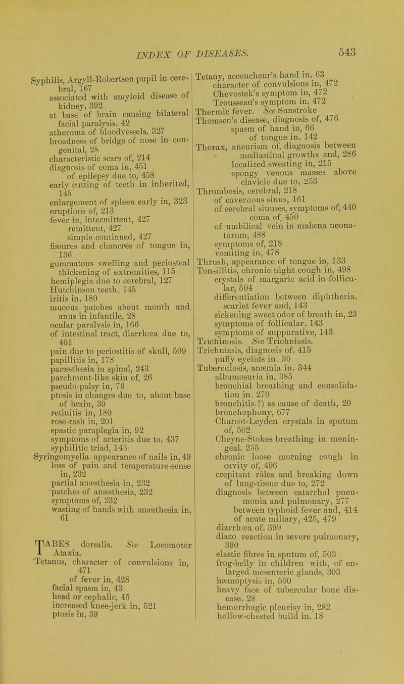 Syphilis, Argyll-Robertson pupil in cere- bral, 167 associated with amyloid disease of kidney, 392 at base of brain causing bilateral facial paralysis, 42 atheroma of bloodvessels, 327 broadness of bridge of nose in con- genital, 28 characteristic scars of, 214 diagnosis of coma in, 451 of epilepsy due to, 458 early cutting of teeth in inherited, 145 enlargement of spleen early in, 323 eruptions of, 213 fever in, intermittent, 427 remittent, 427 simple continued, 427 fissures and chancres of tongue in, 136 gummatous swelling and periosteal thickening of extremities, 115 hemiplegia due to cerebral, 127 Hutchinson teeth, 145 iritis in, 180 mucous patches about mouth and anus in infantile, 28 ocular paralysis in, 166 of intestinal tract, diarrhoea due to, 401 pain due to periostitis of skull, 509 papillitis in, 178 paraestbesia in spinal, 243 parchment-like skin of, 26 pseudo-palsy in, 76 ptosis in changes due to, about base of brain, 39 retinitis in, 180 rose-rash in, 201 spastic paraplegia in, 92 symptoms of arteritis due to, 437 syphilitic triad, 145 Syringomyelia appearance of nails in, 49 loss of pain and temperature-sense in, 232 partial anaistliesia in, 232 patches of antesthesia, 232 symptoms of, 232 wasting of hands with antesthesia in, 61 TABES dorsalis. See Locomotor Ataxia. Tetanus, chaiacter of convulsions in, 471 of fever in, 428 facial spasm in, 43 head or cephalic, 45 increased knee-jerk in, 521 ptosis in, 39 Tetany, accoucheur's hand in, 63 character of convulsions in, 472 Chevostek's symptom in, 472 Trousseau's symptom in, 472 Thermic fever. See Sunstroke Thomsen's disease, diagnosis of, 476 spasm of hand in, 66 of tongue in, 142 Thorax, aneurism of, diagnosis between mediastinal growths and, 286 localized sweating in, 215 spongy venous masses above clavicle due to, 253 Thrombosis, cerebral, 218 of cavernous sinus, 161 of cerebral sinuses, symptoms of, 440 coma of 450 of umbilical vein in malsena neona- torum, 488 symptoms of, 218 vomiting in, 478 Thrush, appearance of tongue in, 133 Tonoillitis, chronic night cough in, 498 crystals of margaric acid in follicu- lar, 504 . differentiation between diphtheria, scarlet fever and, 143 sickening sweet odor of breath in, 23 symptoms of follicular, 143 symptoms of suppurative, 143 Tiichinosis. See Trichniasis. Trichniasis, diagnosis of, 415 puffy eyelids in. 30 Tuberculosis, anjemia in, 344 albumosuria in, 385 bronchial breathing and consolida- tion in, 270 bronchitisi?) as cause of death, 20 bronchophony, 677 Charcot-Leyden crystals in sputum of, 502 Cheyne-Stokes breathing in menin- geal. 255 chronic loose morning cough in cavity of, 496 crepitant rales and breaking down of lung-tissue due to, 272 diagnosis between catarrhal pneu- monia and pulmonary, 277 between typhoid fever and, 414 of acute miliary, 425, 479 diarrhwa of, 399 diazo reaction in severe pulmonary, 390 elastic fibres in sputum of, 503 frog-belly in children with, of en- larged mesenteric glands, 303 hajmoptysib in, 500 heavy face of tubercular bone dis- ease, 28 hemorrhagic pleurisy in, 282 hollow-chested build in, 18