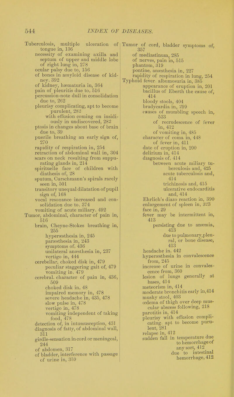 Tuberculosis, multiple ulceration of tongue in, 136 necessity of examining axilla and septum of upper and middle lobe of right lung in, 278 ocular palsy due to, 156 of bones in amyloid disease of kid- ney. 392 of kidney, hsematuria in, 364 pain of pleuritis due to, 516 percussion-note dull in consolidation due to, 262 pleurisy complicating, apt to become purulent, 282 with efi'usion coming on insidi- ously in undiscovered, 282 ptosis in changes about base of brain due to, 39 puerile breathing an early sign of, 270 rapidity of respiration in, 254 retraction of abdominal wall in, 304 scars on neck resulting from suppu- rating glands in, 214 spirituelle face of children with diathesis of, 28 sputum, Curschmann's spirals rarely seen in, 501 transitory unequal dilatation of pupil sign of, 168 vocal resonance increased and con- solidation due to, 374 vomiting of acute miliary, 492 Tumor, abdominal, character of pain in, 516 brain, Cheyne-Stokes breathing in, 255 hypersesthesia in, 245 parsesthesia in, 243 symptoms of, 436 unilateral ansesthesia in, 237 vertigo in, 444 cerebellar, choked disk in, 479 peculiar staggering gait of, 479 vomiting in, 479 cerebral, character of pain in, 436, 509 choked disk in, 48 impaired memory in, 478 severe headache in, 435, 478 slow pulse in, 478 vertigo in, 478 vomiting independent of taking food, 478 detection of, in intussusception, 431 diagnosis of fatty, of abdominal wall, 311 girdle-sensation in cord or meningeal, 244 of abdomen, 317 of bladder, interference with passage of urine in, 359 Tumor of cord, bladder symptoms of, 357 of mediastinum, 285 of nerves, pain in, 515 phantom, 319 pontine. ansBsthesia in, 227 rapidity of respiration in lung, 254 Typhoid fever, albumosuria in, 385 appearance of eruption in, 201 bacillus of Eberth the cause of, 414 bloody stools, 404 bradycardia in, 299 causes of mumbling speech in, 533 of recrudescence of fever in, 412 of vomiting in, 485 character of coma in, 448 of fever in, 411 date of eruption in, 200 delirium in, 414 diagnosis of, 414 between acute miliary tu- berculosis and, 425 acute tuberculosis and, 414 tricliinosis and, 415 ulcerative endocarditis and, 414 Ehrlich's diazo reaction in, 390 enlargement of spleen in, 323 face in, 29 fever may be intermittent in, 413 persisting due to anremia, 413 due to pulmonary,pleu- ]-al, or bone disease, 413 headache in. 442 hyperoesthesia in convalescence from, 245 increase of urine in convales- cence from, 360 lesion of lungs generally at bases, 414 meteorism in, 414 moderate bronchitis early in,414 mushy stool, 403 oedema of thigh over deep mus- cular abscess following, 218 parotitis in, 414 pleurisy with effusion compli- cating, apt to become puru- lent, 281 relapse in, 412 sudden fall in temperature due to hemorrhage of any sort, 412 _ due to intestinal hemorrhage, 412
