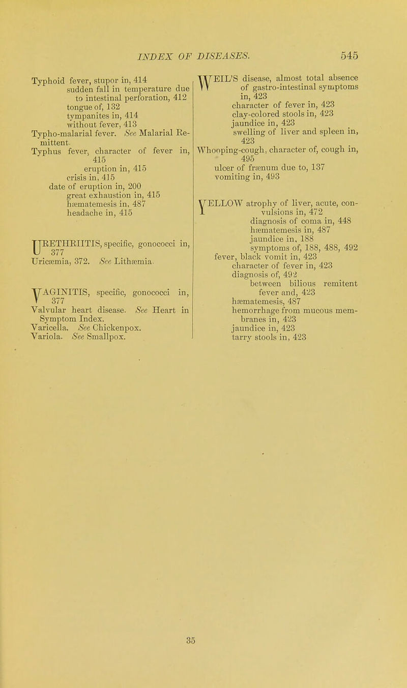 Typhoid fever, stupor in, 414 sudden fall in temperature due to intestinal perforation, 412 tongue of, 132 tympanites in, 414 without fever, 413 Typho-malarial fever. See Malarial Ee- mittent- Typhus fever, character of fever in, 415 eruption in, 415 crisis in, 415 date of eruption in, 200 great exhaustion in, 415 hasmatemesis in, 487 headache in, 415 URETHEIITIS, specific, gonococci in, Uricsemia, 372. See Lithsemia. VAGINITIS, specific, gonococci in, 377 Valvular heart disease. See Heart in Symptom Index. Varicella. See Chickenpox. Variola. See Smallpox. WEIL'S disease, almost total absence of gastro-intestinal symptoms in, 423 character of fever in, 423 clay-colored stools in, 423 jaundice in, 423 swelling of liver and spleen in, 423 Whooping-cough, chai-acter of, cough in, 495 ulcer of frsenum due to, 137 vomiting in, 493 ELLOW atrophy of liver, acute, con- vulsions in, 472 diagnosis of coma in, 448 hsematemesis in, 487 jaundice in, 188 symptoms of, 188, 488, 492 fever, black vomit in, 423 character of fever in, 423 diagnosis of, 49'4 between bilious remitent fever and, 423 hasmatemesis, 487 hemorrhage from mucous mem- branes in, 423 jaundice in, 423 tariy stools in, 423 35