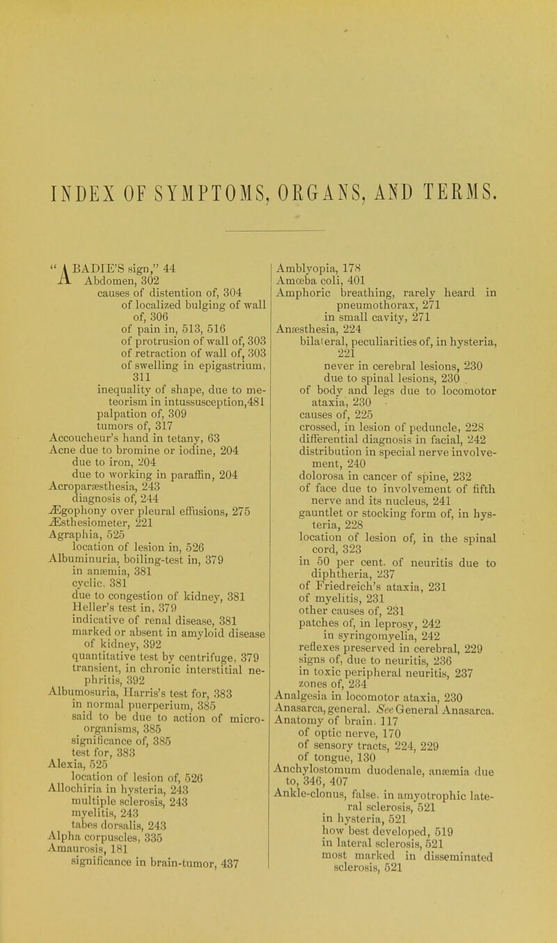 INDEX OF SYMPTOMS, ORGANS, AND TERMS.  A BADIE'S sign, 44 A Abdomen, 302 causes of distention of, 304 of localized bulging of wall of, 306 of pain in, 613, 516 of protrusion of wall of, 303 of retraction of wall of, 308 of swelling in epigastrium, 311 inequality of shape, due to me- teorism in intussusception,481 palpation of, 309 tumors of, 317 Accoucheur's hand in tetany, 63 Acne due to bromine or iodine, 204 due to iron, 204 due to working in paraffin, 204 Acropargesthesia, 243 diagnosis of, 244 ^gophony over pleural effusions, 275 ^sthesiometer, 221 Agraphia, 525 location of lesion in, 526 Albuminuria, boiling-test in, 379 in anaemia, 381 cyclic, 381 due to congestion of kidney, 381 Heller's test in, 379 indicative of renal disease, 381 marked or absent in amyloid disease of kidney, 392 quantitative test by centrifuge, 379 transient, in chronic interstitial ne- phritis, 392 Albumosuria, Harris's test for, 383 in_normal puerperium, 385 said to be due to action of micro- organisms, 385 significance of, 385 test for, 383 Alexia, 525 location of lesion of, 526 Allochiria in hysteria, 243 multiple sclerosLs, 243 myelitis, 243 tabes dorsalis, 243 Alpha corpuscles, 335 Amaurosis, 181 significance in brain-tumor, 437 Amblyopia, 17S Amoeba coli, 401 Amphoric breathing, rarely heard in pneumothorax, 271 in small cavity, 271 Anjesthesia, 224 bilateral, peculiarities of, in hysteria, 221 never in cerebral lesions, 230 due to spinal lesions, 230 of body and legs due to locomotor ataxia, 230 causes of, 225 crossed, in lesion of peduncle, 228 differential diagnosis in facial, 242 distribution in special nerve involve- ment, 240 dolorosa in cancer of spine, 232 of face due to involvement of fifth nerve and its nucleus, 241 gauntlet or stocking form of, in hys- teria, 228 location of lesion of, in the spinal cord, 323 in 50 per cent, of neuritis due to diphtheria, 237 of Friedreich's ataxia, 231 of myelitis, 231 other causes of, 231 patches of, in leprosy, 242 in syringomyelia, 242 reflexes preserved in cerebral, 229 signs of, due to neuritis, 236 in toxic peripheral neuritis, 237 zones of, 234 Analgesia in locomotor ataxia, 230 Anasarca, general. &e General Anasarca. Anatomy of brain, 117 of optic nerve, 170 of sensory tracts, 224, 229 of tongue, 130 Anchylostomum duodenale, antemia due to, 346, 407 Ankle-clonus, false, in amj'otrophic late- ral sclerosis, 521 in hysteria, 521 how best developed, 519 in lateral sclerosis, 521 most marked in disseminated sclerosis, 521
