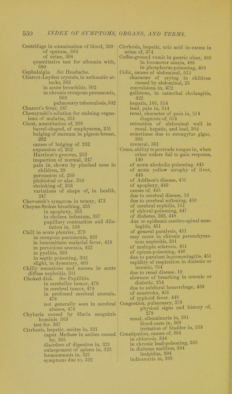 Centrifuge in examination of blood, 338 of sputum, 503 of urine, 368 quantitative test for albumin with, 880 Cephalalgia. See Headache. Charcot-Leyden crystals, in asthmatic at- tacks, 502 in acute bronchitis, 502 in chronic croupous pneumonia, 502 pulmonary tuberculosis, 502 Charcot's fever, 187 Chenzynski's solution for staining organ- isms of malaria, 351 Chest, auscultation of, 268 barrel-shaped, of emphysema, 251 bulging of sternum in pigeon-breast, 262 causes of bulging of, 252 expansion of, 252 Harrison's grooves, 252 inspection of normal, 247 pain in, shown by pinched nose in children, 28 percussion of, 259 phthisical or alar, 250 shrinking of, 353 variations of shape of, in health, 247 Chevostek's symptom in tetany, 473 Cheyne-Stokes breathing, 255 in apoplexy, 255 in cholera infantum, 397 pupillary contraction and dila- tation in, 168 Chill in acute pleurisy, 279 in croupous pneumonia, 426 in intermittent malarial fever, 418 in pernicious anremia, 422 in pyelitis, 393 in septic poisoning, 392 slight, in dysentery, 400 Chilly sensations and nausea in acute diffuse nephritis, 391 Choked disk. See Papillitis. in cerebellar tumor, 479 in cerebral tumor, 478 in i)rofound cerebral anremia, 478 not generally seen in cerebral absce.-is, 478 Chyluria caused by filaria sanguinis hominis. 363 test for. 367 Cirrhosis, hepatic, ascites in, 321 caput MedusiB in ascites caused by, 305 disorders of digestion in, 321 enlargement of spleen in, 323 hffimaiemesis in, 321 symptoms due to, 322 Cirrhosis, hepatic, uric acid in excess in urine of, 374 Coflee-ground vomit in gastric ulcer, 486 in locomotor ataxia, 486 in phosphorus-poisoning, 488 Colic, causes of abdominal, 513 character of crying in children caused by abdominal, 23 convulsions in, 472 gallstone, in catarrhal cholangitis, 422 hepatic, 185, 514 lead, pain in, 514 renal, character of pain in, 514 diagnosis of, 514 retraction of abdominal wall in renal, hepatic, and lead, 304 sometimes due to strongylus gigas, 365 ureteral, 361 Coma, ability to protrude tongue in, when other orders fail to gain response, 140 of acute alcoholic poisoning, 445 of acute yellow atrophy of liver, 448 of Addison's disease, 401 of apoplexy, 449 causes of, 445 due to cerebral disease, 19 due to cerebral softening, 450 of cerebral syphilis, 151 of chloral-poisoning, 447 of diabetes, 393, 448 due to epidemic cerebro-spinal men- ingitis, 451 of general paralysis, 451 may occur iu chronic parenchyma- tous nephritis, 391 of multiple sclerosis, 451 of opium-poisoning, 446 _ due to purulent leptomeningitis, 451 rapidity of respiration in diabetic or urajmic, ?'54 due to renal disease, 19 slowness of breathing in urremic or diabetic, 254 due to subdural hemorrhage, 450 of sunstroke, 451 of typhoid fever. 448 Congestion, pulmonary, 278 physical signs and history ol, 278 renal, albuminuria in, 381 blood-ciists in, 369 irritation of bladder in, 358 Constipation, causes of, 394 in chlorosis. 344 in chronic lead-poisoning, 395 in diabetes raellitus, 394 insipidus, 394 indicanuria in, 366
