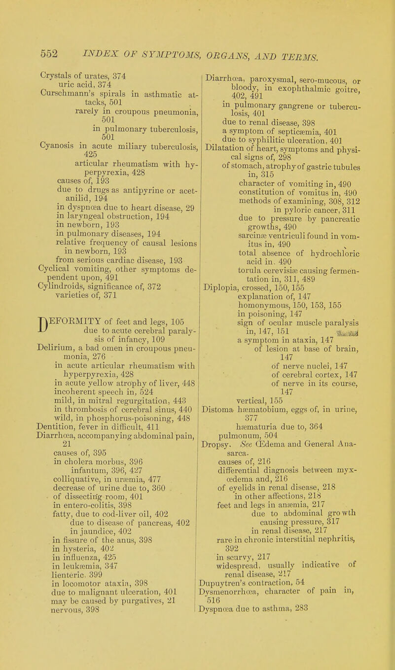 Crystals of urates, 374 uric acid, 374 Curschmann's spirals in asthmatic at- tacks, 501 rarely in croupous pneumonia, 501 in pulmonary tuberculosis, _ 501 Cyanosis in acute miliary tuberculosis, 425 articular rheumatism with hy- perpyrexia, 428 causes of, 193 due to drugs as antipyrine or acet- anilid, 194 in dyspnoea due to heart disease, 29 in laryngeal obstruction, 194 in newborn, 193 in pulmonary diseases, 194 relative frequency of causal lesions in newborn, 193 from serious cardiac disease, 193 Cyclical vomiting, other symptoms de- pendent upon, 491 Cylindroids, significance of, 372 varieties of, 371 DEFORMITY of feet and legs, 105 due to acute cerebral paraly- sis of infancy, 109 Delirium, a bad omen in croupous pneu- monia, 276 in acute articular rheumatism with hyperpyrexia, 428 in acute yellow atrophy of liver, 448 incoherent speech in, 524 mild, in mitral regurgitation, 443 in thrombosis of cerebral sinus, 440 wild, in phosphorus-poisoning, 448 Dentition, fever in difficult, 411 Diarrhoea, accompanying abdominal pain, 21 causes of, 395 in cholera morbus, 396 infantum, 396, 427 colliquative, in urajmia, 477 decrease of urine due to, 360 • of dissecting room, 401 in entero-colitis, 398 fatty, due to cod-liver oil, 402 due to disease of pancreas, 402 in jaundice, 402 in fissure of the anus, 398 in hysteria, 402 in influenza, 425 in leukajmia, 347 lienteric. 399 in locomotor ataxia, 398 due to malignant ulceration, 401 may be caused by purgatives, 21 nervous, 398 Diarrhoea, paroxysmal, sero-mucous, or bloody, in exophthalmic goitre, 402, 491 ' in pulmonary gangrene or tubercu- , losis, 401 due to renal disease, 398 a symptom of septicaemia, 401 due to syphilitic ulceration, 401 , Dilatation of heart, symptoms and physi- cal signs of, 298 of stomach, atrophy of gastric tubules in, 315 character of vomiting in, 490 constitution of vomitus in, 490 methods of examining, 308, 312 in pyloric cancer, 311 due to pressure by pancreatic growths, 490 sarcince ventriculi found in vom- itus in, 490 total absence of hydrochloric acid in. 490 torula cerevisise causing fermen- tation in, 311, 489 Diplopia, crossed, 150,155 explanation of, 147 homonymous, 150, 153, 155 in poisoning, 147 sign of ocular muscle paralysis in, 147, 151 _ a symptom in ataxia, 147 of lesion at base of brain, 147 of nei've nuclei, 147 of cerebral cortex, 147 of nerve in its course, 147 vertical, 155 Distoma haematobium, eggs of, in urine, 377 hsematuria due to, 364 pulmonum, 504 Dropsy. See CEdema and General Ana- sarca, causes of, 216 differential diagnosis between myx- oedema and, 216 of eyelids in renal disease, 218 in other affections, 218 feet and legs in ansemia, 217 due to abdominal growth causing pressure, 317 in renal disease, 217 rare in chronic interstitial nephritis, 392 in scurvy, 217 widespread, usually indicative of renal disease, 217 Dupuytren's contraction, 54 Dysmenorrhoea, character of pain in, 516 Dyspnoea due to asthma, 283