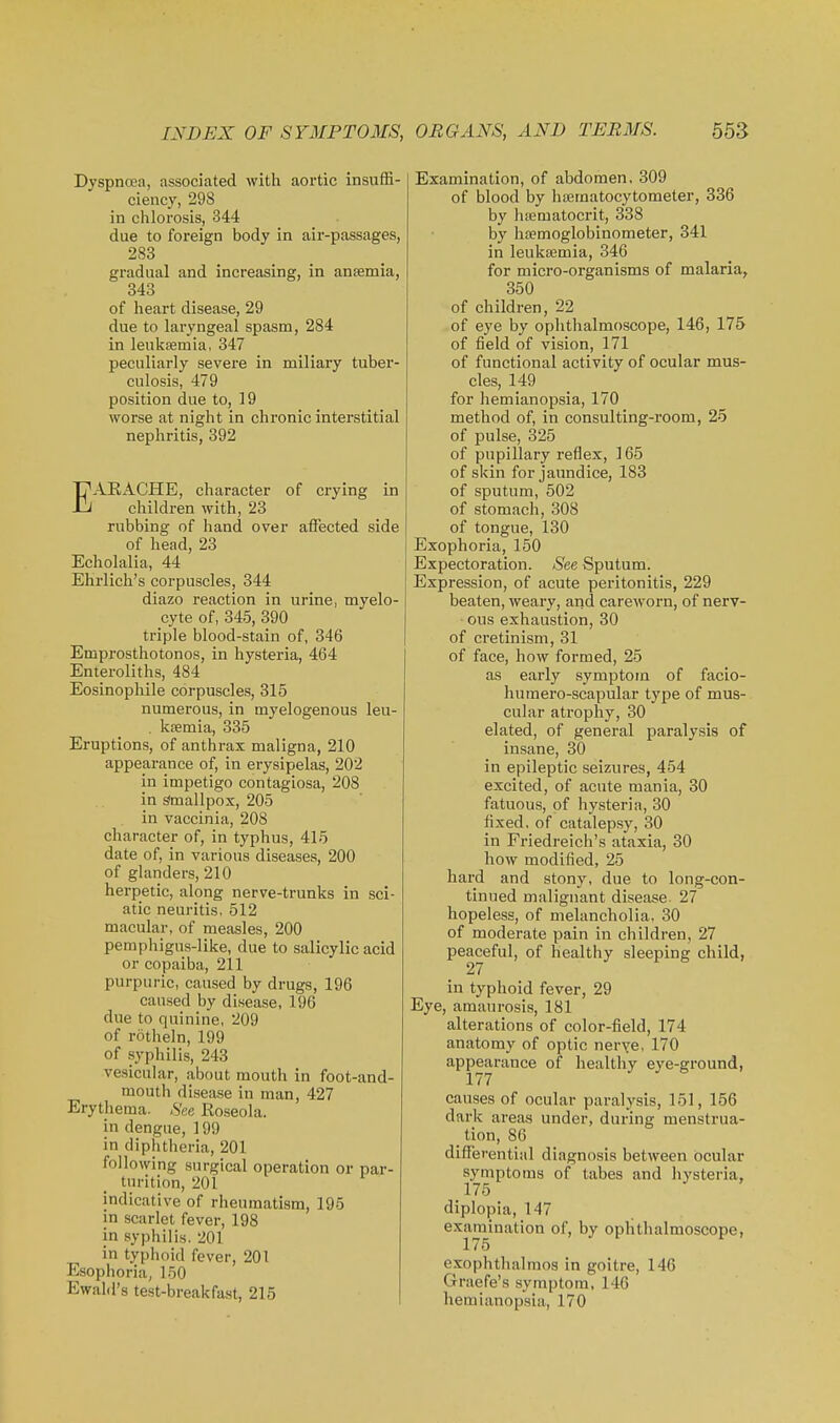 Dyspnoea, associated with aortic insuffi- ciency, 298 in chlorosis, 344 due to foreign body in air-passages, 283 gradual and increasing, in ansemia, 343 of heart disease, 29 due to laryngeal spasm, 284 in leukfemia, 347 peculiarly severe in miliary tuber- culosis, 479 position due to, 19 worse at night in chronic interstitial nephritis, 392 EARACHE, character of crying in children with, 23 rubbing of hand over affected side of head, 23 Echolalia, 44 Ehrlich's corpuscles, 344 diazo reaction in urine, myelo- cyte of, 345, 390 triple blood-stain of, 346 Emprosthotonos, in hysteria, 464 Enteroliths, 484 Eosinophile corpuscles, 315 numerous, in myelogenous leu- . ktemia, 335 Eruptions, of anthrax maligna, 210 appearance of, in erysipelas, 202 in impetigo contagiosa, 208 in Smallpox, 205 in vaccinia, 208 character of, in typhus, 415 date of, in various diseases, 200 of glanders, 210 herpetic, along nerve-trunks in sci- atic neuritis, 512 macular, of measles, 200 pemphigus-like, due to salicylic acid or copaiba, 211 purpuric, caused by drugs, 196 caused by disease, 196 due to quinine, 209 of rotlieln, 199 of syphilis, 243 vesicular, about mouth in foot-and- mouth disetise in man, 427 Erythema. See Roseola, in dengue, 199 in diphtheria, 201 following surgical operation or par- turition, 201 indicative of rheumatism, 195 in scarlet fever, 198 in syphilis. 201 in typhoid fever, 201 Esophoria, 150 Ewald's test-breakfast, 215 Examination, of abdomen. 309 of blood by haematocytometer, 336 by hiematocrit, 338 by haemoglobinometer, 341 in leukasmia, 346 for micro-organisms of malaria, 350 of children, 22 of eye by ophthalmoscope, 146, 175 of field of vision, 171 of functional activity of ocular mus- cles, 149 for hemianopsia, 170 method of, in consulting-room, 25 of pulse, 325 of pupillary reflex, 165 of skin for jaundice, 183 of sputum, 502 of stomach, 308 of tongue, 130 Exophoria, 150 Expectoration. See Sputum. Expression, of acute peritonitis, 229 beaten, weary, and careworn, of nerv- ous exhaustion, 30 of cretinism, 31 of face, how formed, 25 as early symptom of facio- humero-scapular type of mus- cular atrophy, 30 elated, of general paralysis of insane, 30 in epileptic seizures, 454 excited, of acute mania, 30 fatuous, of hysteria, 30 fixed, of catalepsy, 30 in Friedreich's ataxia, 30 how modified, 25 hard and stony, due to long-con- tinued malignant disease. 27 hopeless, of melancholia, 30 of moderate pain in children, 27 peaceful, of healthy sleeping child, 27 in typhoid fever, 29 Eye, amaurosis, 181 alterations of color-field, 174 anatomy of optic nerye, 170 appearance of healthy eye-ground, 177 causes of ocular paralysis, 151, 156 dark areas under, during menstrua- _ tion, 86 differential diagnosis between ocular symptoms of tabes and hysteria, 175 diplopia, 147 examination of, by ophthalmoscope, 175 exophthalmos in goitre, 146 Graefe's symptom, 146 hemianopsia, 170