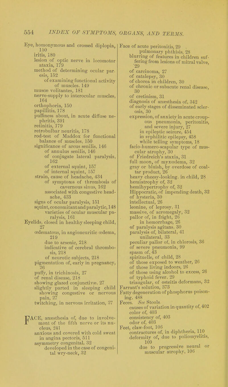 Eye, homonymous and crossed diplopia, 150 iritis, 180 lesion pf optic nerve in locomotor ataxia, 179 method of determining ocular par. esis, 152 of examining functional activity of muscles. 149 muscae volitantes, 181 nerve-supply to interocular muscles, 164 orthophoria, 150 papillitis, 178 puffiness about, in acute diffuse ne- phritis, 391 retinitis, 179 retrobulbar neuritis, 178 rod-test of Maddox for functional balance of muscles, 150 significance of arcus senilis, 146 of annulus senilis, 146 of conjugate lateral paralysis, 162 of external squint, 157 of intei'nal squint, 157 strain, cause of headache, 434 of symptoms of thrombosis of cavernous sinus, 162 associated with congestive head- ache, 433 signs of ocular paralysis, 151 squint, concomitantand paralytic, 148 varieties of ocular muscular pa- ralysis, 161 Eyelids, closed in healthy sleeping child, 27 cedematous, in angioneuritic oedema, 219 due to arsenic, 218 indicative of cerebral thrombo- sis, 218 of neurotic subjects, 218 pigmentation of, early in pregnancy, 26 puiiy, in trichinosis, 27 of renal disease, 218 showing glazed conjunctivae, 27 slightly parted in sleeping child showing congestive or nervous pain, 27 twitching, in nervous irritation, 27 FACE, ancesthesia of, due to involve- ment of the (ifth nerve or its nu- cleus, 241 anxious and covered with cold sweat in angina pectoris, 511 asymmetry congenital, 32 developed in the case of congeni- tal wry-neck, 32 Face of acute peritonitis, 29 , pulmonary phthisis, 28 blurring of features in children suf- fering from lesions of mitral valve, •29 ' of carcinoma, 27 of catalepsy, 30 of chorea in children, 30 of chronic or subacute renal disease, 30 of cretinism, 31 diagnosis of anaesthesia of, 342 of early stages of disseminated scler- osis, 30 expression, of anxiety in acute croup- ous pneumonia, peritonitis, and severe injury, 27 in epileptic seizure, 454 in syphilitic epilepsy, 458 while telling sj^raptoms, 18 facio-humero-scapular type of mus- cular atrophy, 30 of Friedreich's ataxia, 31 full moon, of myxoedema, 32 gray or bluish, by overdose of coal- tar product, 26 heavy cheesy-looking, in child, 28 hemiatrophy of, 32 hemihypertrophy of, 32 Hippocratic, of impending death, 32 of hysteria, 30 intellectual, 26 leonine, of leprosy, 31 massive, of acromegaly, 32 pallor of, in fright, 26 in hemorrhage, 26 of paralysis agitans, 30 paralysis of, bilateral, 41 unilateral, 33 peculiar pallor of, in chlorosis, 36 of severe pneumonia, 99 spasm of, 43 spirituelle, of child, 28 of those exposed to weather, 2() of those living indoors, 26 of those using alcohol to excess, 26 of typhoid fever, 29 triangular, of osteitis deformans, 32 Fan-ant's solution, 373 Fatty degeneration of phosphorus-poison- ing, 488 Feces. Sec Stools- causes of variation in quantity of, 402 color of, 403 consistency of, 403 odor of, 403 Feet, claw-foot, 106 contractures of, in diphtliena, 110 deformity of, due to poliomyelitis, 109 due to progressive neural or muscular atrophy, 106