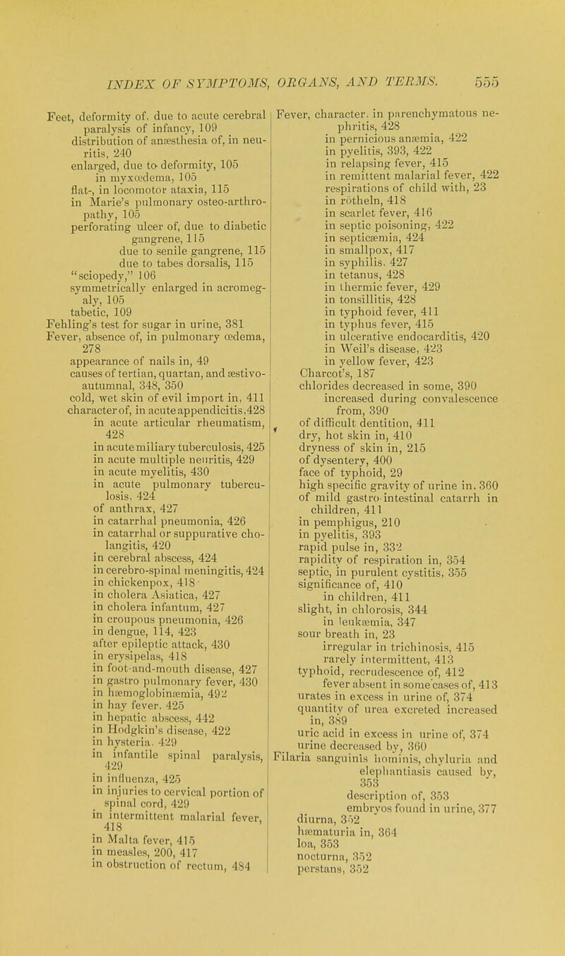 Feet, deformity of, due to acute cerebral paralysis of infancy, 109 distribution of anresthesia of, in neu- ritis, 240 enlarged, due to deformity, 105 in niyxredema, 105 flat-, in locomotor ataxia, 115 in Marie's pulmonary osteo-arthro- pathy, 105 perforating ulcer of, due to diabetic gangrene, 115 due to senile gangrene, 115 due to tabes dorsalis, 115 sciopedy, 106 symmetrically enlarged in acromeg- aly, 105 tabetic, 109 Febling's test for sugar in urine, 381 Fever, absence of, in pulmonary oedema, 278 appearance of nails in, 49 causes of tertian, quartan, and sestivo- autumnal, 348, 350 cold, wet skin of evil import in, 411 character of, in acute appendicitis,428 in acute articular rheumatism, 428 in acute miliary tuberculosis, 425 in acute multiple neuritis, 429 in acute myelitis, 430 in acute pulmonary tubercu- losis, 424 of anthrax, 427 in catarrhal pneumonia, 426 in catarrhal or suppurative cho- langitis, 420 in cerebral abscess, 424 in cerebro-spinal meningitis, 424 in chickenpox, 418 ■ in cholera Asiatica, 427 in cholera infantum, 427 in croupous pneumonia, 426 in dengue, 114, 423 after epileptic attack, 430 in erysipelas, 418 in foot-and-mouth disease, 427 in gastro pulmonary fever, 430 in hajmoglobinremia, 492 in hay fever. 425 in hepatic abscess, 442 in Ilodgkin's disease, 422 in hj'steria. 429 in ^infantile spinal paralysis, in influenza, 425 in injuries to cervical portion of spinal cord, 429 in intermittent malarial fever. 418 ' in Malta fever, 415 in meiusles, 200, 417 in obstruction of rectum, 484 Fever, character, in parenchymatous ne- phriti.s, 428 in pernicious anffimia, 422 in pyelitis, 393, 422 in relapsing fever, 415 in remittent malarial fever, 422 respirations of child with, 23 in rotheln, 418 in scarlet fever, 416 in septic poisoning, 422 in septicaemia, 424 in smallpox, 417 in syphilis. 427 in tetanus, 428 in thermic fever, 429 in tonsillitis, 428 in typhoid fever, 411 in typhus fever, 415 in ulcerative endocarditis, 420 in Weil's disease, 423 in yellow fever, 423 Charcot's, 187 chlorides decreased in some, 390 increased during convalescence from, 390 of difScult dentition, 411 dry, hot skin in, 410 dryness of skin in, 215 of dysentery, 400 face of typhoid, 29 high specific gravity of urine in, 360 of mild gastro-intestinal catarrh in children, 411 in pemphigus, 210 in pyelitis, 393 rapid pulse in, 332 rapidity of respiration in, 354 septic, in purulent cystitis, 355 significance of, 410 in children, 411 slight, in chlorosis, 344 in leukasmia, 347 sour breath in, 23 irregular in trichinosis, 415 rarely intermittent, 413 typhoid, recrudescence of, 412 fever absent in some cases of, 413 urates in exce.ss in urine of, 374 quantity of urea excreted increased in, 3S9 uric acid in excess in urine of, 374 urine decreased by, 360 Filaria sanguinis liotninis, chyluria and elephantiasis caused by, 353 description of, 353 embryos found in urine, 377 diurna, 352 ha;maturia in, 364 loa, 353 nocturna, 352 perstans, 352