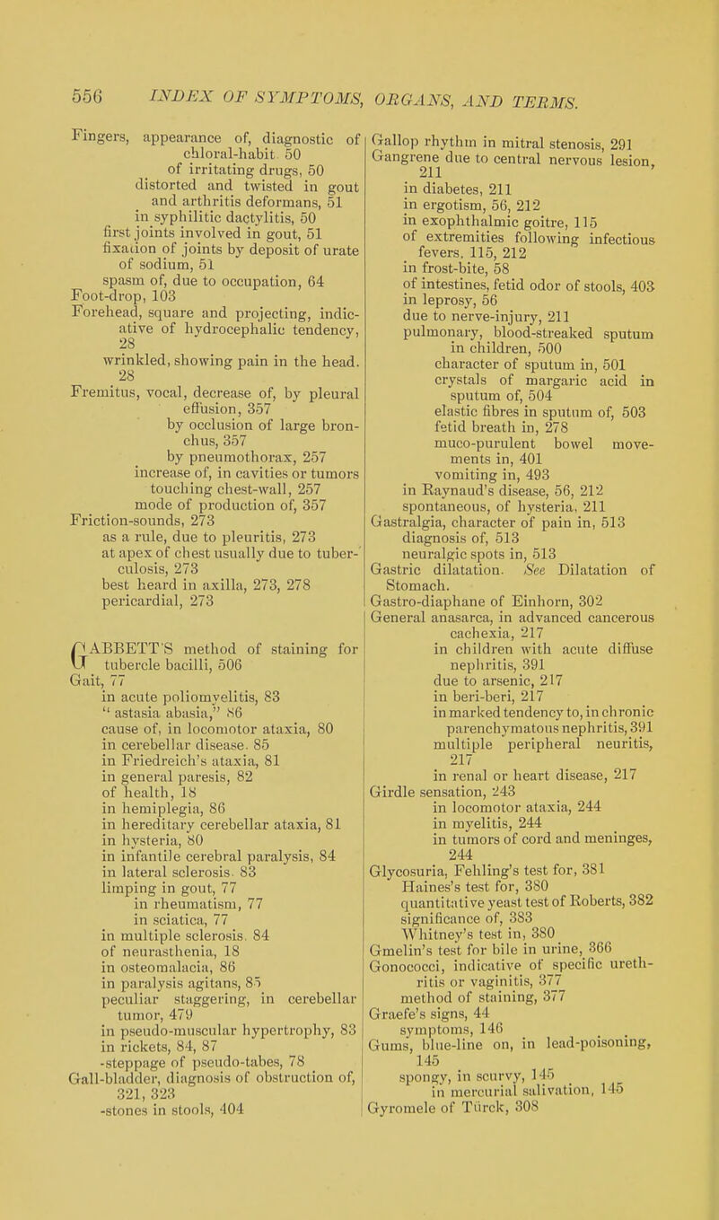 Fingers, appearance of, diagnostic of chloral-habit 50 of irritating drugs, 50 distorted and twisted in gout and arthritis deformans, 51 in syphilitic dactylitis, 50 first joints involved in gout, 51 fixation of joints by deposit of urate of sodium, 51 spasm of, due to occupation, 64 Foot-drop, 103 Forehead, square and projecting, indic- ative of hydrocephalic tendency, 28 wrinkled, showing pain in the head. Fremitus, vocal, decrease of, by pleural effusion, 357 by occlusion of large bron- chus, 357 by pneumothorax, 257 increase of, in cavities or tumors touching chest-wall, 257 mode of production of, 357 Friction-sounds, 273 as a rule, due to pleuritis, 273 at apex of chest usually due to tubei*- culosis, 273 best heard in axilla, 273, 278 pericardial, 273 GABBETT S method of staining for tubercle bacilli, 506 Gait, 77 in acute poliomyelitis, 83 astasia abasia, iS6 cause of, in locomotor ataxia, 80 in cerebellar disease. 85 in Friedreich's ataxia, 81 in general paresis, 82 of health, 18 in hemiplegia, 86 in hereditary cerebellar ataxia, 81 in hysteria, 80 in infantile cerebral paralysis, 84 in lateral sclerosis. 83 limping in gout, 77 in rheumatism, 77 in sciatica, 77 in multiple sclerosis. 84 of neurasthenia, 18 in osteomalacia, 86 in paralysis agitans, 85 peculiar staggering, in cerebellar tumor, 479 in pseudo-muscular hypertrophy, 83 in rickets, 84, 87 -steppage of pseudo-tabes, 78 Gall-bladder, diagnosis of obstruction of, 321, 323 -stones in stools, 404 Gallop rhythm in mitral stenosis, 291 Gangrene due to central nervous lesion. 211 in diabetes, 211 in ergotism, 56, 212 in exophthalmic goitre, 115 of extremities following infectious fevers. 115, 212 in frost-bite, 58 of intestines, fetid odor of stools, 403 in leprosy, 56 due to nerve-injury, 211 pulmonary, blood-streaked sputum in children, 500 character of sputum in, 501 crystals of margaric acid in sputum of, 504 elastic fibres in sputum of, 503 fetid breath in, 278 muco-purulent bowel move- ments in, 401 vomiting in, 493 in Raynaud's disease, 56, 212 spontaneous, of hysteria, 211 Gastralgia, character of pain in, 513 diagnosis of, 513 neuralgic spots in, 513 Gastric dilatation. See Dilatation of Stomach. Gastro-diaphane of Einhorn, 302 General anasarca, in advanced cancerous cachexia, 217 in children with acute diffuse nephritis, 391 due to arsenic, 217 in beri-beri, 217 in marked tendency to, in chronic parenchymatous nephritis, 391 multiple peripheral neuritis, 217 in renal or heart disease, 217 Girdle sensation, 243 in locomotor ataxia, 244 in myelitis, 244 in tumors of cord and meninges, 244 Glycosuria, Fehling's test for, 381 Haines's test for, 380 quantitative yeast test of Roberts, 382 significance of, 383 Whitney's test in, 380 Gmelin's test for bile in urine, 366 Gonococci, indicative of_specific ureth- ritis or vaginitis, 377 method of staining, 377 Graefe's signs, 44 symptoms, 146 Gums, blue-line on, in lead-poisoning, 145 spongy, in scurvy, 1^5 in mercurial salivation, 145 Gyromele of Tiirck, 308