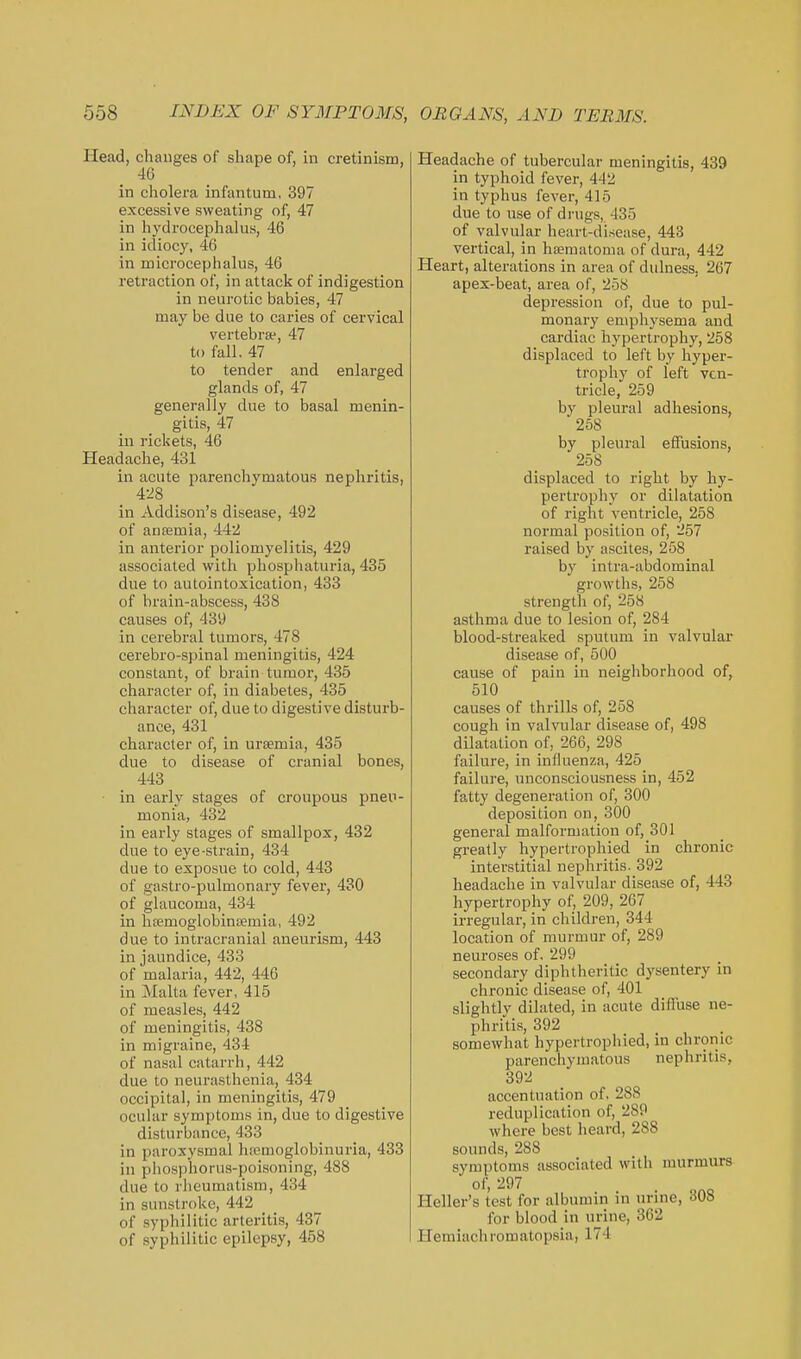 Head, changes of shape of, in cretinism, 46 in cholera infantum, 397 excessive sweating of, 47 in hydrocephalus, 46 in idiocy, 46 in microcephalus, 46 retraction of, in attack of indigestion in neurotic babies, 47 may be due to caries of cervical vertebrae, 47 to fall. 47 to tender and enlarged glands of, 47 generally due to basal menin- gitis, 47 in rickets, 46 Headache, 431 in acute parenchymatous nephritis, 428 in Addison's disease, 492 of ana2mia, 442 in anterior poliomyelitis, 429 associated with pliospliaturia, 435 due to autointoxication, 433 of brain-abscess, 438 causes of, 439 in cerebral tumors, 478 cerebro-spinal meningitis, 424 constant, of brain tumor, 435 character of, in diabetes, 435 character of, due to digestive disturb- ance, 431 character of, in uraemia, 435 due to disease of cranial bones, 443 in early stages of croupous pneu- monia, 432 in early stages of smallpox, 432 due to eye-strain, 434 due to exposue to cold, 443 of gastro-pulmonary fever, 430 of glaucoma, 434 in hsemoglobinsemia, 492 due to intracranial aneurism, 443 in jaundice, 433 of malaria, 442, 446 in Malta fever, 415 of measles, 442 of meningitis, 438 in migraine, 434 of nasal catarrh, 442 due to neurasthenia, 434 occipital, in meningitis, 479 ocular symptoms in, due to digestive disturbance, 433 in paroxysmal hsemoglobinuria, 433 in phosphorus-poisoning, 488 due to rlieumatism, 434 in sunstroke, 442 of syphilitic arteritis, 437 of syphilitic epilepsy, 458 Headache of tubercular meningitis, 439 in typhoid fever, 442 in typhus fever, 415 due to use of drugs, 435 of valvular heart-disease, 443 vertical, in hisematoma of dura, 442 Heart, alterations in area of dulness, 267 apex-beat, area of, 258 depression of, due to pul- monary emphysema and cardiac hypertrophy, 258 displaced to left by hyper- trophy of left ven- tricle, 259 by pleural adhesions, 258 by pleural effusions, 258 displaced to right by hy- pertrophy or dilatation of right ventricle, 258 normal position of, 257 raised by ascites, 258 by intra-abdominal growths, 258 strength of, 258 asthma due to lesion of, 284 blood-streaked sputum in valvular disease of, 500 cause of pain in neighborhood of, 510 causes of thrills of, 258 cough in valvular disease of, 498 dilatation of, 266, 298 failure, in influenza, 425 failure, unconsciousness in, 452 fatty degeneration of, 300 deposition on, 300 general malformation of, 301 greatly hypertrophied in chronic interstitial nephritis. 392 headache in valvular disease of, 443 hypertrophy of, 209, 267 irregular, in children, 344 location of murmur of, 289 neuroses of. 299 secondary diphtheritic dysentery in chronic disease of, 401 slightly dilated, in acute diffuse ne- phriti.s, 392 somewhat hypertrophied, in chronic parenchymatous nephritis, 392 accentuation of, 288 reduplication of, 289 where best heard, 288 sounds, 288 symptoms associated with murmurs Heller's test for albumin in urine, 308 for blood in urine, 362 Hemiachromatopsia, 174