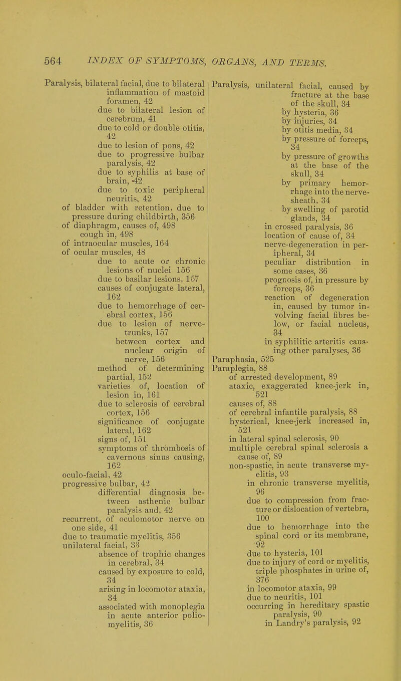 Paralysis, bilateral facial, due to bilateral inflammation of mastoid foramen, 42 due to bilateral lesion of cerebrum, 41 due to cold or double otitis, 42 due to lesion of pons, 42 due to progressive bulbar paralysis, 42 due to syphilis at base of brain, 42 due to toxic peripheral neuritis, 42 of bladder with j-etention, due to pressure during childbirth, 356 of diaphragm, causes of, 498 cough in, 498 of intraocular muscles, 164 of ocular muscles, 48 due to acute or chronic lesions of nuclei 156 due to basilar lesions, 157 causes of conjugate lateral, 162 due to hemorrhage of cer- ebral cortex, 156 due to lesion of nerve- trunks, 157 between cortex and nuclear origin of nerve, 156 method of determining partial, 152 varieties of, location of lesion in, 161 due to sclerosis of cerebral cortex, 156 significance of conjugate lateral, 162 signs of, 151 symptoms of thrombosis of cavernous sinus causing, 162 oculo-facial, 42 progressive bulbar, 42 dili'erential diagnosis be- tween asthenic bulbar paralysis and, 42 recurrent, of oculomotor nerve on one side, 41 due to traumatic myelitis, 356 unilateral facial, 38 absence of trophic changes in cerebral, 34 caused by exposure to cold, 34 arising in locomotor ataxia, 34 associated with monoplegia in acute anterior polio- myelitis, 36 Paralysis, unilateral facial, caused by fracture at the base of the skull, 34 by hysteria, 36 by injuries, 34 by otitis media, 34 by pressure of forceps, 34 by pressure of growths at the base of the skull, 34 by primary hemor- rhage into the nerve- sheath, 34 by swelling of parotid glands, 34 in crossed paralysis, 36 location of cause of, 34 nerve-degeneration in per- ipheral, 34 peculiar distribution in some cases, 36 prognosis of, in pressure by forceps, 36 reaction of degeneration in, caused by tumor in- volving facial fibres be- low, or facial nucleus, 84 in syphilitic arteritis caus- ing other paralyses, 36 Paraphasia, 525 Paraplegia, 88 of arrested development, 89 ataxic, exaggerated knee-jerk in, 521 caiises of, 88 of cerebral infantile paralysis, 88 hysterical, knee-jerk increased in, 521 in lateral spinal sclerosis, 90 multiple cerebral spinal sclerosis a cause of, 89 non-spastic, in acute transverse my- elitis, 93 in chronic transverse myelitis, 96 due to compression from frac- ture or dislocation of vertebra, 100 due to hemorrhage into the spinal cord or its membrane, 92 due to hysteria, 101 due to injury of cord or myelitis, triple phosphates in urine of, 376 in locomotor ataxia, 99 due to neuritis, 101 occurring in liereditary spastic paralysis, 90 in Landry's pai-alysis, 92