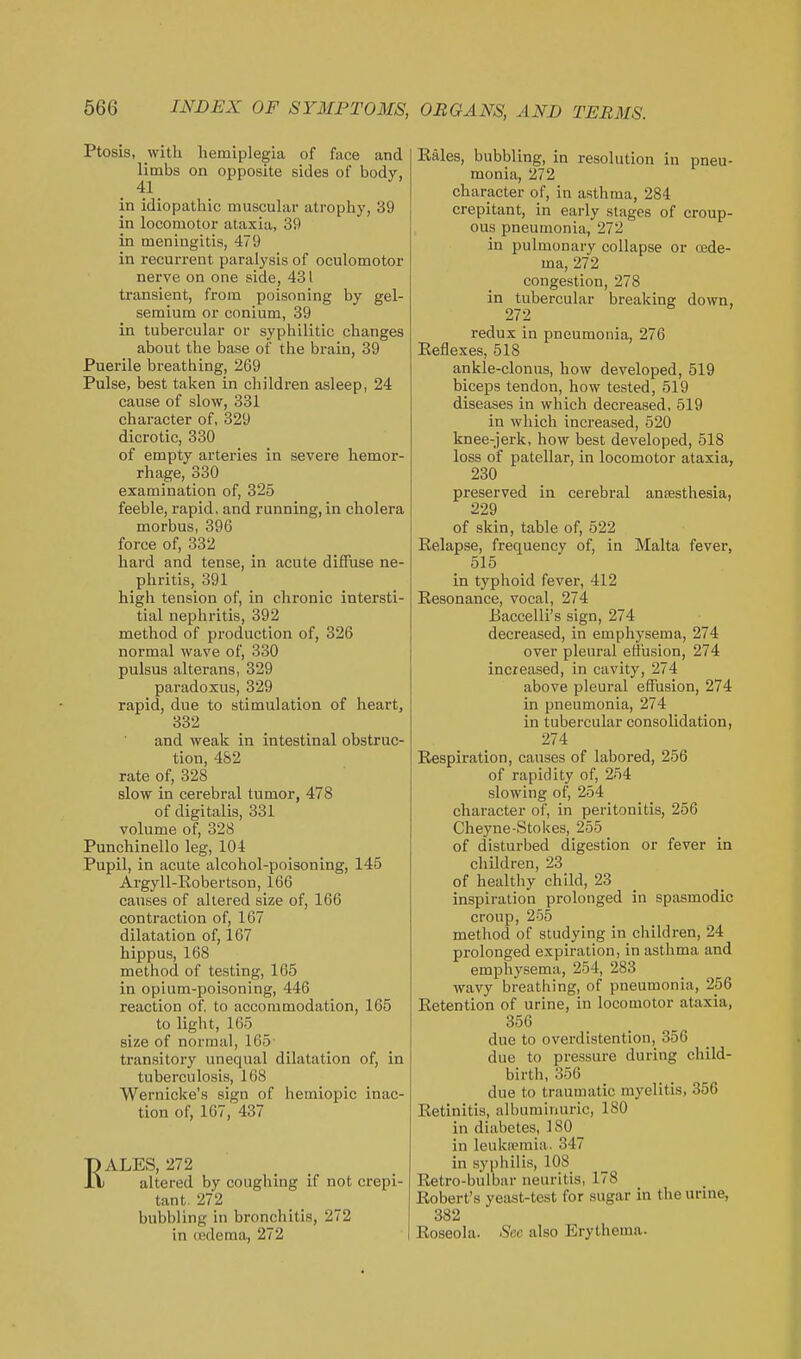 Ptosis, with hemiplegia of face and Hmbs on opposite sides of body, in idiopathic muscular atrophy, 39 in locomotor ataxia, 39 in meningitis, 479 in recurrent paralysis of oculomotor nerve on one side, 431 transient, from poisoning by gel- seraium or conium, 39 in tubercular or syphilitic changes about the base of the brain, 39 Puerile breathing, 269 Pulse, best taken in childi-en asleep, 24 cause of slow, 331 character of, 329 dicrotic, 330 of empty arteries in severe hemor- rhage, 330 examination of, 325 feeble, rapid, and running, in cholera morbus, 396 force of, 332 hard and tense, in acute diffuse ne- phritis, 391 high tension of, in chronic intersti- tial nephritis, 392 method of production of, 326 normal wave of, 330 pulsus alterans, 329 paradoxus, 329 rapid, due to stimulation of heart, 332 and weak in intestinal obstruc- tion, 482 rate of, 328 slow in cerebral tumor, 478 of digitalis, 331 volume of, 328 Punchinello leg, 104 Pupil, in acute alcohol-poisoning, 145 Argyll-Robertson, 166 causes of altered size of, 166 contraction of, 167 dilatation of, 167 hippus, 168 method of testing, 165 in opium-poisoning, 446 reaction of. to accommodation, 165 to light, 165 size of normal, 165- transitory unequal dilatation of, in tuberculosis, 168 Wernicke's sign of hemiopic inac- tion of, 167, 437 ALES, 272 I altered by coughing if not crepi- tant. 272 bubbling in bronchitis, 272 in oedema, 272 Eales, bubbling, in resolution in pneu- monia, 272 character of, in asthma, 284 crepitant, in early stages of croup- ous pneumonia, 272 in pulmonary collapse or csde- ma, 272 congestion, 278 in tubercular breaking down, 272 redux in pneumonia, 276 Eeflexes, 518 ankle-clonus, how developed, 519 biceps tendon, how tested, 519 diseases in which decreased, 519 in which increased, 520 knee-jerk, how best developed, 518 loss of patellar, in locomotor ataxia, 230 preserved in cerebral anaesthesia, 229 of skin, table of, 522 Relapse, frequency of, in Malta fever, 515 in typhoid fevei, 412 Resonance, vocal, 274 Baccelli's sign, 274 decreased, in emphysema, 274 over pleural effusion, 274 increased, in cavity, 274 above pleural effusion, 274 in pneumonia, 274 in tubercular consolidation, 274 Respiration, causes of labored, 256 of rapidity of, 254 slowing of, 254 character of, in peritonitis, 256 Cheyne-Stokes, 255 of disturbed digestion or fever in children, 23 of healthy child, 23 inspiration prolonged in spasmodic croup, 255 method of studying in children, 24 prolonged expiration, in asthma and emphysema, 254, 283 wavy breathing, of pneumonia, 256 Retention of urine, in locomotor ataxia, 356 due to overdistention, 356 due to pressure during child- birth, 356 due to traumatic myelitis, 356 Retinitis, albuminuric, 180 in diabetes, iSO in leukfemia. 347 in syphilis, 108 Retro-bulbar neuritis, 178 Robert's yeast-test for sugar in the urine, 382 Roseola. Sec also Erythema.