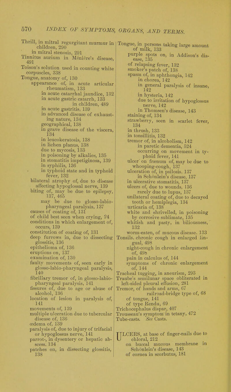 Thrill, in mitral regurgitant murmur in children, 290 in mitral stenosis, 291 Tinnitus aurium in Meniere's disease, 491 Toison's solution used in counting white corpuscles, 338 Tongue, anatomy of, 130 appearance of, in acute articular rheumatism, 133 in acute catarrhal jaundice, 132 in acute gastric catarrh, 133 in children, 489 in acute gastritis, 139 in advanced disease of exhaust- ing nature, 134 geographical, 138 in grave disease of the viscera, 134 in leucokeratosis, 138 in lichen planus, 138 due to mycosis, 133 in poisoning by alkalies, 135 in stomatitis impetiginosa, 139 in syphilis, 136 in typhoid state and in typhoid fever, 132 bilateral atrophy of, due to disease _ affecting hypoglossal nerve, 139 biting of, may be due to epilepsy, 137, 465 may be due to glosso-labio- pharyngeal paralysis, 137 causes of coating of, 131 of child best seen when crying, 24 conditions in which enlargement of, occurs, 139 constitution of coating of, 131 deep furrows in, due to dissecting glossitis, 136 epithelioma of, 136 eruptions on, 137 examination of, 130 faulty movements of, seen early in glosso-labio-pharyngeal paralysis, 140 fibrillary tremor of, in glosso-labio- pharyngeal paralysis, 141 fissures of, due to age or abuse of alcohol, 136 location of lesion in paralysis of, 141 movements of, 139 multiple ulceration due to tubercular disease of, 136 cp.dema of, 139 paralysis of, due to injury of trifacial or hypoglossus nerve, 141 parrot-, in dysentery or hepatic ab- scess, 134 patches on, in dissecting glossitis, 138 Tongue, in persons taking large amount of milk, 133 purple spots on, in Addison's dis- ease, 135 of relapsing fever, 132 smoker's patch of, 138 spasm of, in aphthongia, 142 in chorea, 142 in general paralysis of insane, 142 in hysteria, 142 due to irritation of hypoglossus nerve, 142 in Thomson's disease, 143 staining of, 134 strawberry, seen in scarlet fever, 134 in thrush, 133 in tonsillitis, 132 tremor of, in alcoholism, 142 in paretic dementia, 524 occurring on movement in ty- phoid fever, 141 ulcer' on franum of, may be due to whooping-cough, 137 ulceration of, in psilosis, 137 in Schonlein's disease, 137 in ulcerative stomatitis, 137 ulcers of, due to wounds, 136 rarely due to lupus, 137 unilateral coating of, due to decayed tooth or hemiplegia, 134 ui'ticaria of, 138 white and shrivelled, in poisoning by corrosive sublimate, 135 whitish and pasty, in biliousness, 132 worm-eaten, of mucous disease, 133 Tonsils, chronic cough in enlarged lin- gual, 498 night-cough in chronic enlargement of, 498 pain in calculus of, 144 symptoms of chronic enlargement of, 144 Tracheal tugging, in aneurism, 293 Traube's semilunar space obliterated in left-sided pleural effusion, 281 Tremor, of hands and arms, 67 railroad-bridge type of, 68 of tongue, 141 of type Kendu, 69 Trichocephalus dispar, 407 Trousseau's symptom in tetany, 472 Tube-ciists. See Casts. ULCERS, at base of finger-nails due to chloral, 212 on buccal mucous membrane in Schonlein's disease, 143 of cornea in scorbutus, 181