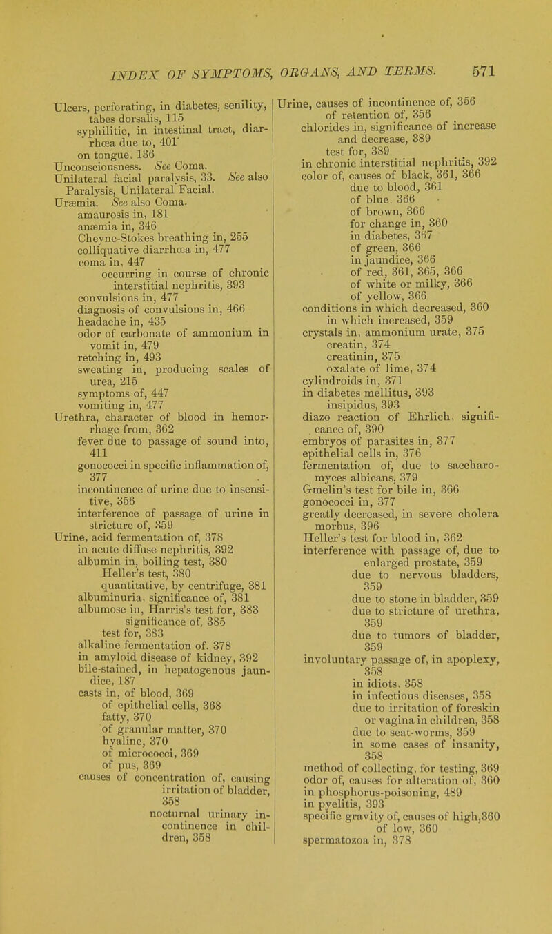 Ulcers, perforating, in diabetes, senility, tabes dorsalis, 115 syphilitic, in intestinal tract, diar- rboja due to, 401' on tongue, 136 Unconsciousness. See Coma. Unilateral facial paralysis, 33. See also Paralysis, Unilateral Facial. Urtemia. See also Coma, amaurosis in, 181 ansemia in, 346 Cheyne-Stokes breathing in, 255 colliquative diarrhoea in, 477 coma in, 447 occurring in course of chronic interstitial nephritis, 393 convulsions in, 477 diagnosis of convulsions in, 466 headache in, 435 odor of carbonate of ammonium in vomit in, 479 retching in, 493 sweating in, producing scales of urea, 215 symptoms of, 447 vomiting in, 477 Urethra, character of blood in hemor- rhage from, 362 fever due to passage of sound into, 411 _ _ gonococci in specific inflammation of, 377 incontinence of urine due to insensi- tive, 356 interference of passage of urine in stricture of, 359 Urine, acid fermentation of, 378 in acute diffuse nephi-itis, 392 albumin in, boiling test, 380 Heller's test, 380 quantitative, by centrifuge, 381 albuminuria, significance of, 381 albumose in, Harris's test for, 383 significance of, 385 test for, 383 alkaline fermentation of. 378 in amyloid disease of kidney, 392 bile-stained in hepatogenous iaun- dice, 187 casts in, of blood, 369 of epithelial cells, 368 fatty, 370 of granular matter, 370 hyaline, 370 of micrococci, 369 of pus, 369 causes of concentration of, causing irritation of bladder, 358 nocturnal urinary in- continence in chil- dren, 358 Urine, causes of incontinence of, 356 of retention of, 356 chlorides in, significance of increase and decrease, 389 test for, 389 in chronic interstitial nephritis, 392 color of, causes of black, 361, 366 due to blood, 361 of blue. 366 of brown, 366 for change in, 360 in diabetes, 367 of green, 366 in jaundice, 366 of red, 361, 365, 366 of white or milky, 366 of yellow, 366 conditions in which decreased, 360 in which increased, 359 crystals in, ammonium urate, 375 creatin, 374 creatinin, 375 oxalate of lime, 374 cylindroids in, 371 in diabetes mellitus, 393 insipidus, 393 diazo reaction of Ehrlich, signifi- cance of, 390 embryos of parasites in, 377 epithelial cells in, 376 fermentation of, due to sacoharo- myces albicans, 379 Gmelin's test for bile in, 366 gonococci in, 377 greatly decreased, in severe cholera morbus, 396 Heller's test for blood in, 362 interference with passage of, due to enlarged prostate, 359 due to nervous bladders, 359 due to stone in bladder, 359 due to stricture of urethra, 359 due to tumors of bladder, 359 involuntary passage of, in apoplexy, 358 in idiots. 358 in infectious diseases, 358 due to irritation of foreskin or vagina in children, 358 due to seat-worms, 359 in some cases of insanity, 358 method of collecting, for testing, 369 odor of, causes for alteration of, 360 in phosphorus-poisoning, 489 in pyelitis, 393 specific gravity of, causes of high,360 of low, 360 spermatozoa in, 378