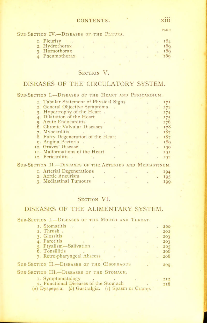 I'AGK Sub-Section IV.—Diseases of the Pleura. 1. Pleurisy ..... 164 2. Hydrothorax .... 169 3. Haemothorax .... i6g 4. Pneumothorax . . . . ' 169 Section V. DISEASES OF THE CIRCULATORY SYSTEM. Sub-Section I.—Diseases of the Heart and Pericardium. 1. Tabular Statement of Physical Signs . 171 2. General Objective Symptoms . . . 172 3. Hypertrophy of the Heart . . . 174 4. Dilatation of the Heart . . . 175 5. Acute Endocarditis . ' . . 176 6. Chronic Valvular Diseases . . . 17S 7. Myocarditis .... 187 8. Fatty Degeneration of the Heart . . 187 g. Angina Pectoris .... i8g 10. Graves' Disease .... igo 11. Malformations of the Heart . . igr 12. Pericarditis ..... 192 Sub-Section H.—Diseases of the Arteries and Mediastinum. 1. Arterial Degenerations . . . 194 2. Aortic Aneurism .... ig5 3. Mediastinal Tumours . . . igg Section VI. DISEASES OF THE ALIMENTARY SYSTEM. Sub-Section I.—Diseases of the Mouth and Throat. 1. Stomatitis ..... 200 2. Thrush ..... 202 3. Glossitis ..... 203 4. Parotitis .... 203 5. Ptyalism—Salivation .... 205 6. Tonsillitis .... 206 7. Retro-pharyngeal Abscess . . . 208 Sub-Section II.—Disf.ases of the GisoriiAOUs . 209 Sub-Section HI.— Diseases of the Stomach. 1. Symptomatology .... 212 2. Functional Diseases of the Stomach . 216 (n) Dyspepsia, (b) Gastralgia. (c) Spasm or Crani]i.