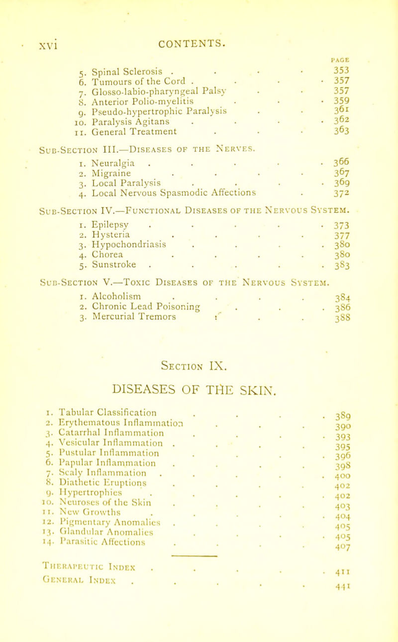 PAGE 5. Spinal Sclerosis . . . • 353 6. Tumours of the Cord . . • • 357 7. Glosso-labio-pharyngeal Palsy . . 357 S. Anterior Polio-myelitis . • ■ 359 g. Pseudo-hypertrophic Paralysis . • 10. Paralysis Agitans .... 3^2 11. General Treatment . . ■ 3^3 Sub-Section III.—Diseases of the Nerves. 1. Neuralgia . . . ■ . 365 2. Migraine .... 367 3. Local Paralysis .... 369 4. Local Nervous Spasmodic Affections . 372 Sub-Section IV.—Functional Diseases of the Ner\'OUS System. 1. Epilepsy . . . . -373 2. Hysteria .... 377 3. Hypochondriasis .... 380 4. Chorea .... 380 5. Sunstroke . . .. . . 383 Sub-Section V.—Toxic Diseases of the Nervous System. 1. Alcoholism .... 384 2. Chronic Lead Poisoning ■ . . . 386 3. Mercurial Tremors : ' . . 388 Section IX. DISEASES OF TI^E SKIX. 1. Tabular Classification 2. Erythematous Inflammation 3. Catarrhal Inflammation 4. Vesicular Inflammation . 5. Pustular Inflammation 6. Papular Inflammation 7. Scaly Inflammation S. Diathetic Eruptions y. Hypertrophies 10. Neuroses of the Skin 11. New Growths 12. Pigmentary Anomalies 13. Glandular Anomalies Parasitic Affections Therapeutic Index General Index 441 390 393 395 396 398 400 402 402 403 404 405 405 407 All
