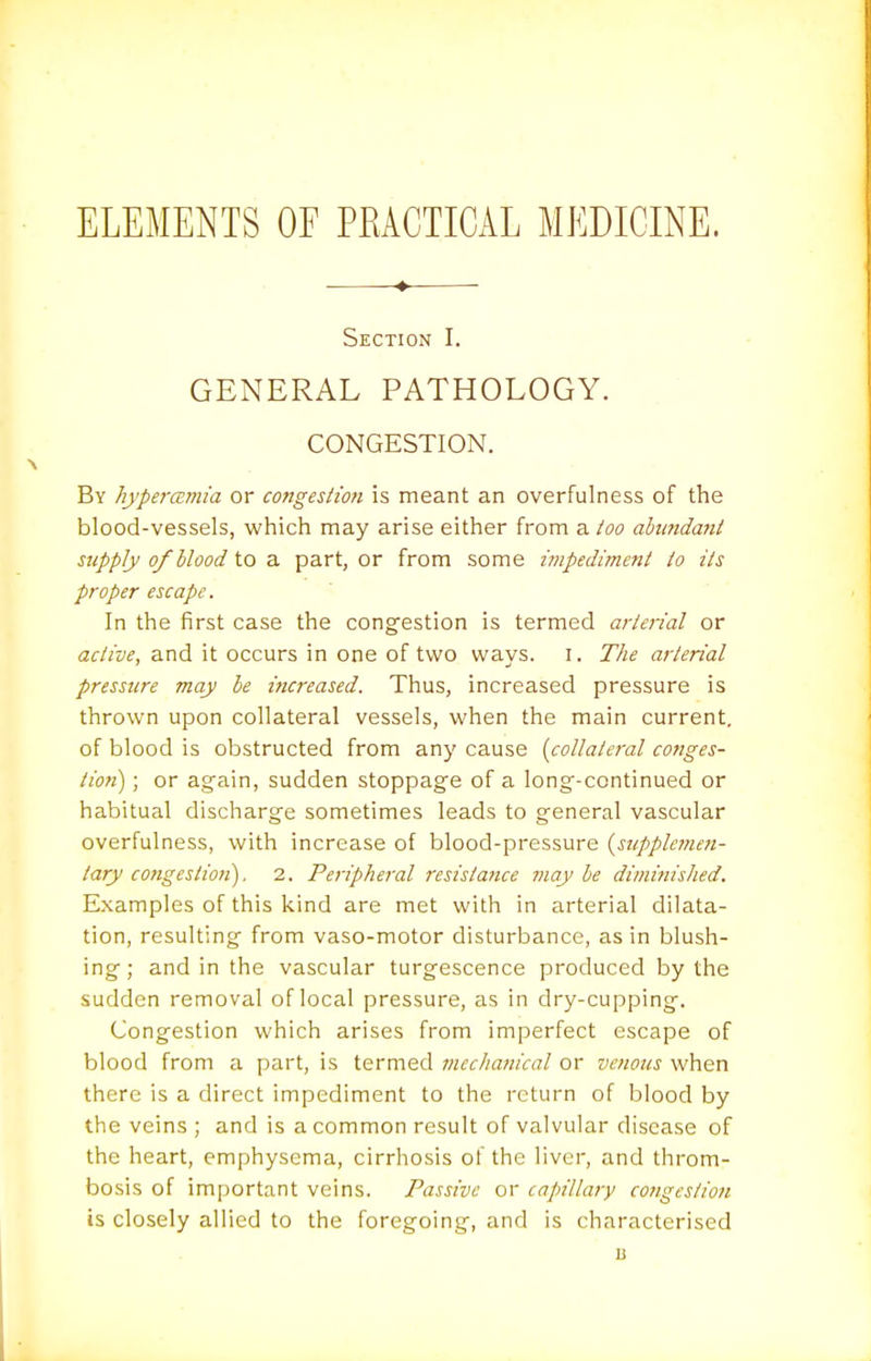 ELEMENTS OE PKACTICAL MEDICINE. ♦ Section I. GENERAL PATHOLOGY. CONGESTION. By hypercsmi'a or congestion is meant an overfulness of the blood-vessels, which may arise either from a too abundant supply 0/blood to a part, or from some impediment to its proper escape. In the first case the congestion is termed arterial or active, and it occurs in one of two ways, i. The arterial pressure may be increased. Thus, increased pressure is thrown upon collateral vessels, when the main current, of blood is obstructed from any cause {collateral conges- tion) ; or again, sudden stoppage of a long-continued or habitual discharge sometimes leads to general vascular overfulness, with increase of blood-pressure {supplemen- tary congestioii), 2. Peripheral resistance may be diminished. Examples of this kind are met with in arterial dilata- tion, resulting from vaso-motor disturbance, as in blush- ing; and in the vascular turgescence produced by the sudden removal of local pressure, as in dry-cupping. Congestion which arises from imperfect escape of blood from a part, is termed mechanical or venous when there is a direct impediment to the return of blood by the veins ; and is a common result of valvular disease of the heart, emphysema, cirrhosis of the liver, and throm- bosis of important veins. Passive or cajnllary congestion is closely allied to the foregoing, and is characterised B