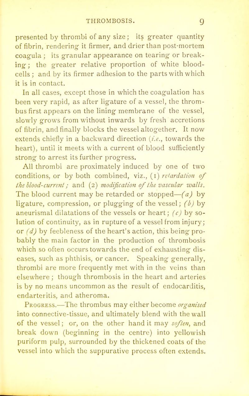 presented by thrombi of any size ; its greater quantity of fibrin, rendering it firmer, and drier than post-mortem coagula ; its granular appearance on tearing or break- ing ; the greater relative proportion of white blood- cells ; and by its firmer adhesion to the parts with which it is in contact. In all cases, except those in which the coagulation has been very rapid, as after ligature of a vessel, the throm- bus first appears on the lining membrane of the vessel, slowly grows from without inwards by fresh accretions of fibrin, and finally blocks the vessel altogether. It now extends chiefly in a backward direction {i.e., towards the heart), until it meets with a current of blood sufficiently strong to arrest its further progress. All thrombi are proximately induced by one of two conditions, or by both combined, viz., (l) retardalion of the blood-current; and (2) modification of the vascular walls. The blood current may be retarded or stopped—(a) by ligature, compression, or plugging of the vessel; (b)hy aneurismal dilatations of the vessels or heart; (c)hy so- lution of continuity, as in rupture of a vessel from injury; or (d) by feebleness of the heart's action, this being pro- bably the main factor in the production of thrombosis which so often occurs towards the end of exhausting dis- eases, such as phthisis, or cancer. Speaking generally, thrombi are more frecjuently met with in the veins than elsewhere; though thrombosis in the heart and arteries is by no means uncommon as the result of endocarditis, endarteritis, and atheroma. Progress.—The thrombus may either become organised into connective-tissue, and ultimately blend with tiiewall of the vessel; or, on the other hand it may soften, and break down (beginning in the centre) into yellowish puriform pulp, surrounded by the thickened coats of the vessel into which the suppurative process often extends.
