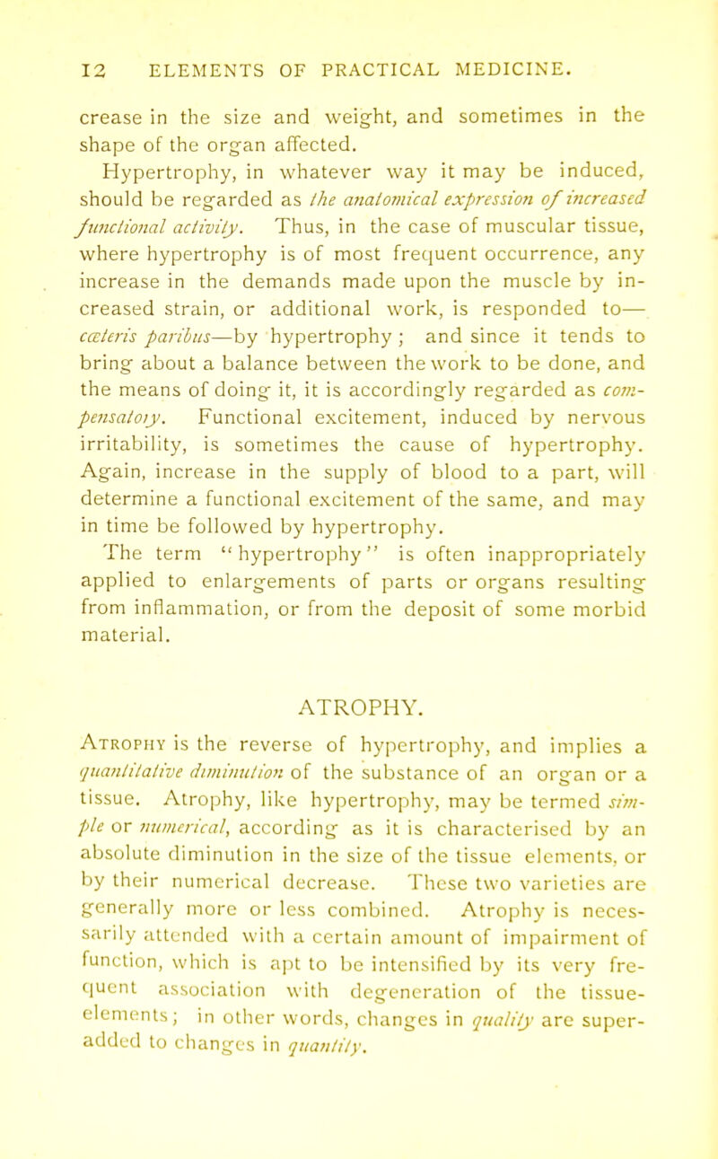 crease in the size and weight, and sometimes in the shape of the organ affected. Hypertrophy, in whatever way it may be induced, should be regarded as ihe anatomical expression of increased funciional aciivily. Thus, in the case of muscular tissue, where hypertrophy is of most frequent occurrence, any increase in the demands made upon the muscle by in- creased strain, or additional work, is responded to— cceieris paribus—by hypertrophy ; and since it tends to bring about a balance between the work to be done, and the means of doing it, it is accordingly regarded as co7n- pensatoiy. Functional excitement, induced by nervous irritability, is sometimes the cause of hypertrophy. Again, increase in the supply of blood to a part, will determine a functional excitement of the same, and may in time be followed by hypertrophy. The term hypertrophy is often inappropriately applied to enlargements of parts or organs resulting from inflammation, or from the deposit of some morbid material. ATROPHY. Atrophy is the reverse of hypertrophy, and implies a quanlilaiive diminution of the substance of an organ or a tissue. Atrophy, like hypertrophy, may be termed sim- ple or mimcrical, according as it is characterised by an absolute diminution in the size of the tissue elements, or by their numerical decrease. These two varieties are generally more or less combined. Atrophy is neces- sarily attended with a certain amount of impairment of function, which is apt to be intensified by its very fre- quent association with degeneration of the tissue- elements; in other words, changes in quality are super- added to changes in quantity.