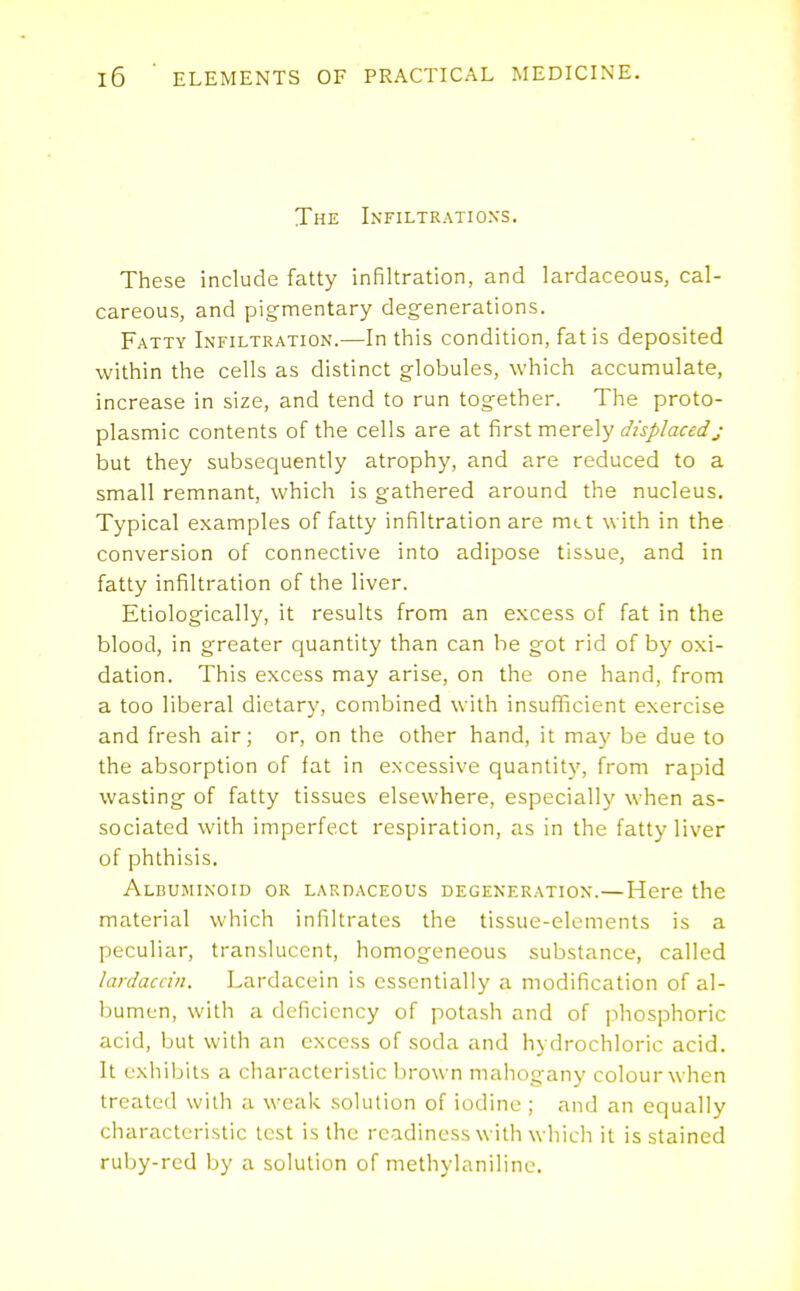 The Infiltrations. These include fatty infiltration, and lardaceous, cal- careous, and pigrnentary degenerations. Fatty Infiltration.—In this condition, fat is deposited within the cells as distinct globules, which accumulate, increase in size, and tend to run together. The proto- plasmic contents of the cells are at first merely displacedj but they subsequently atrophy, and are reduced to a small remnant, which is gathered around the nucleus. Typical examples of fatty infiltration are mtt with in the conversion of connective into adipose tissue, and in fatty infiltration of the liver. Etiologically, it results from an excess of fat in the blood, in greater quantity than can be g^ot rid of by oxi- dation. This excess may arise, on the one hand, from a too liberal dietary, combined with insufficient exercise and fresh air; or, on the other hand, it may be due to the absorption of fat in excessive quantity, from rapid wasting of fatty tissues elsewhere, especially' when as- sociated with imperfect respiration, as in the fatty liver of phthisis. Albuminoid or LAKnACEOUs degeneration.—Here the material which infiltrates the tissue-elements is a peculiar, translucent, homogeneous substance, called lardaccin. Lardacein is essentially a modification of al- bumen, with a deficiency of potash and of phosphoric acid, but with an excess of soda and hydrochloric acid. It exhibits a characteristic brown mahogany colour when treated with a weak solution of iodine ; and an equally characteristic test is the readiness with whicli it is stained ruby-red by a solution of methylanilinc.
