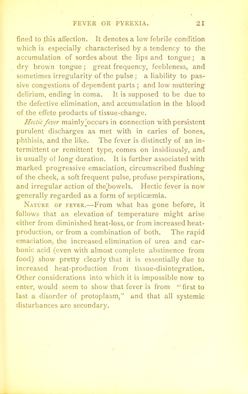 fined to this affection. It denotes a low febrile condition which is especially characterised by a tendency to the accumulation of sordes about the lips and tongue ; a dry brown tongue ; great frequency, feebleness, and sometimes irregularity of the pulse ; a liability to pas- sive congestions of dependent parts ; and low muttering delirium, ending in coma. It is supposed to be due to the defective elimination, and accumulation in the blood of the effete products of tissue-change. Hectic fever mainly^occurs in connection with persistent purulent discharges as met with in caries of bones, phthisis, and the like. The fever is distinctly of an in- termittent or remittent type, comes on insidiously, and is usually of long duration. It is further associated with marked progressive emaciation, circumscribed flushing of the cheek, a soft frequent pulse, profuse perspirations, and irregular action of the'bowels. Hectic fever is now generally regarded as a form of septicaemia. Nature of fever.—From what has gone before, it follows that an elevation of temperature might arise either from diminished heat-loss, or from increased heat- production, or from a combination of both. The rapid emaciation, the increased elimination of urea and car- bonic acid (even with almost complete abstinence from food) show pretty clearly that it is essentially due to increased heat-production from tissue-disintegration. Other considerations into which it is impossible now to enter, would seem to show that fever is from first to last a disorder of protoplasm, and that all systemic disturbances are secondary.