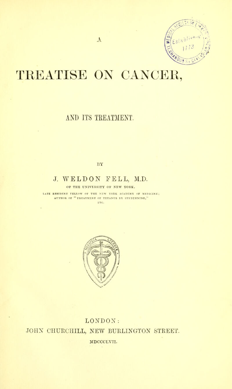TREATISE ON CANCER, AND ITS TREATMENT. BY J. WELDON FELL, M.D. OF THE UNIVERSITY OF NEW YOKE. LATE RESIDENT FELLOW OF THE NEW YORK ACADEMY OF MED I AUTHOR OF TREATMENT OF TETANUS BY STRYCHNINE, ETC. LONDON: JOHN CHURCHILL, NEW BURLINGTON STREET. MDCCCLVII.