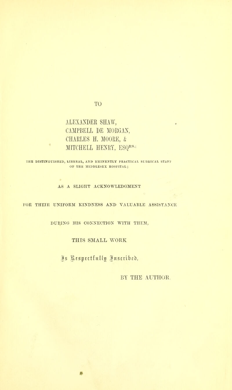 TO ALEXANDER SHAW, CAMPBELL DE MO EG AN, CHARLES H. MOORE, & MITCHELL HENRY, ESQRS-: THE DISTINGUISHED, LIBERAL, AND EMINENTLY PRACTICAL SURGICAL STAFE OP THE MIDDLESEX HOSPITAL; AS A SLIGHT ACKNOWLEDGMENT FOR THEIE UNIFORM KINDNESS AND VALUABLE ASSISTANCE DURING HIS CONNECTION WITH THEM, THIS SMALL WORK BY THE AUTHOR