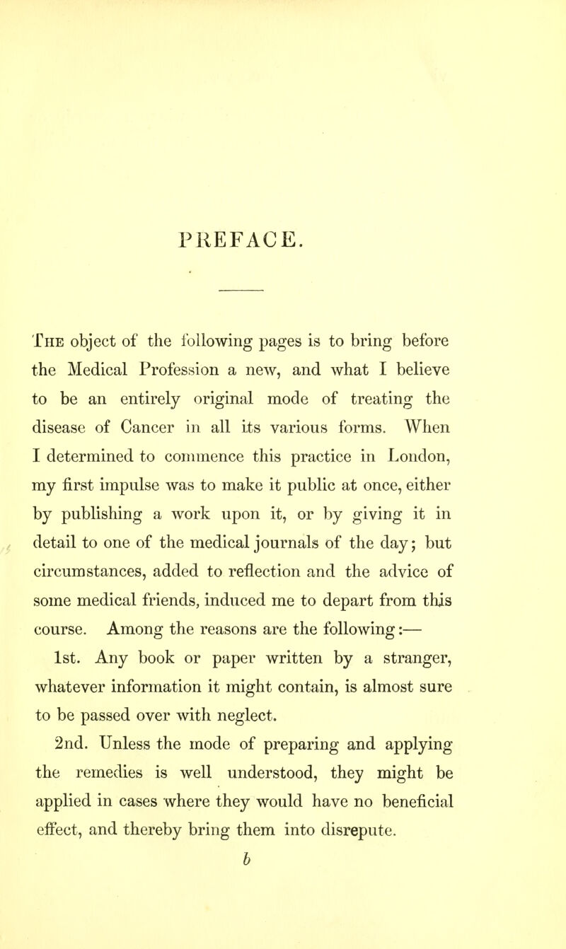 PREFACE. The object of the following pages is to bring before the Medical Profession a new, and what I believe to be an entirely original mode of treating the disease of Cancer in all its various forms. When I determined to commence this practice in London, my first impulse was to make it public at once, either by publishing a work upon it, or by giving it in detail to one of the medical journals of the day; but circumstances, added to reflection and the advice of some medical friends, induced me to depart from this course. Among the reasons are the following:— 1st. Any book or paper written by a stranger, whatever information it might contain, is almost sure to be passed over with neglect. 2nd. Unless the mode of preparing and applying the remedies is well understood, they might be applied in cases where they would have no beneficial effect, and thereby bring them into disrepute. b