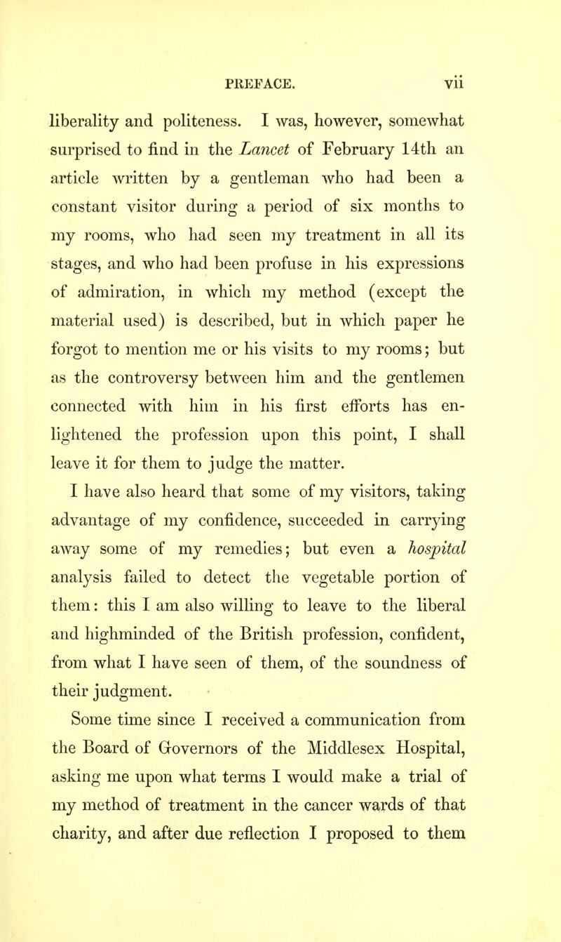 liberality and politeness. I was, however, somewhat surprised to find in the Lancet of February 14th an article written by a gentleman who had been a constant visitor during a period of six months to my rooms, who had seen my treatment in all its stages, and who had been profuse in his expressions of admiration, in which my method (except the material used) is described, but in which paper he forgot to mention me or his visits to my rooms; but as the controversy between him and the gentlemen connected with him in his first efforts has en- lightened the profession upon this point, I shall leave it for them to judge the matter. I have also heard that some of my visitors, taking advantage of my confidence, succeeded in carrying away some of my remedies; but even a hospital analysis failed to detect the vegetable portion of them: this I am also willing to leave to the liberal and highminded of the British profession, confident, from what I have seen of them, of the soundness of their judgment. Some time since I received a communication from the Board of Governors of the Middlesex Hospital, asking me upon what terms I would make a trial of my method of treatment in the cancer wards of that charity, and after due reflection I proposed to them