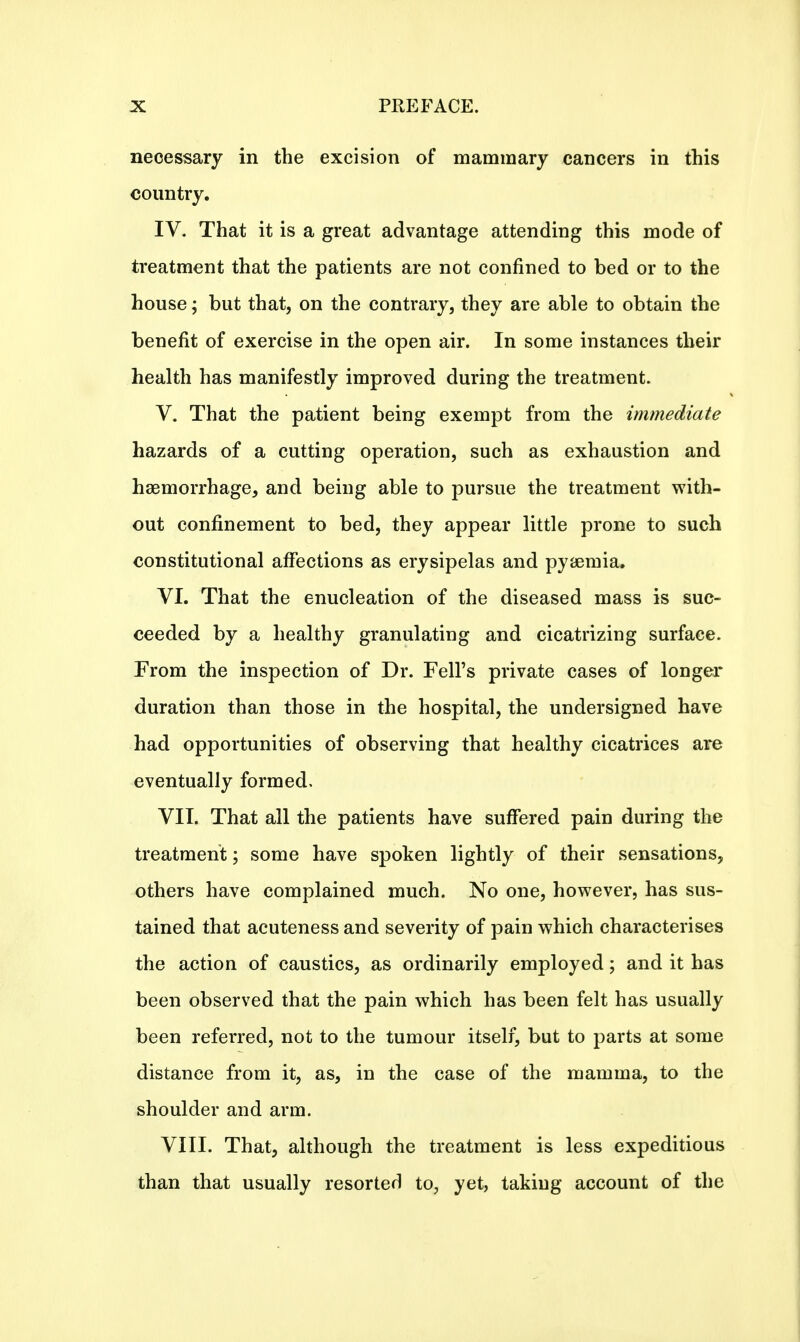 necessary in the excision of mammary cancers in this country. IV. That it is a great advantage attending this mode of treatment that the patients are not confined to bed or to the house; but that, on the contrary, they are able to obtain the benefit of exercise in the open air. In some instances their health has manifestly improved during the treatment. V. That the patient being exempt from the immediate hazards of a cutting operation, such as exhaustion and haemorrhage, and being able to pursue the treatment with- out confinement to bed, they appear little prone to such constitutional affections as erysipelas and pyaemia. VI. That the enucleation of the diseased mass is suc- ceeded by a healthy granulating and cicatrizing surface. From the inspection of Dr. Fell's private cases of longer duration than those in the hospital, the undersigned have had opportunities of observing that healthy cicatrices are eventually formed, VII. That all the patients have suffered pain during the treatment; some have spoken lightly of their sensations, others have complained much. No one, however, has sus- tained that acuteness and severity of pain which characterises the action of caustics, as ordinarily employed; and it has been observed that the pain which has been felt has usually been referred, not to the tumour itself, but to parts at some distance from it, as, in the case of the mamma, to the shoulder and arm. VIII. That, although the treatment is less expeditious than that usually resorted to, yet, taking account of the