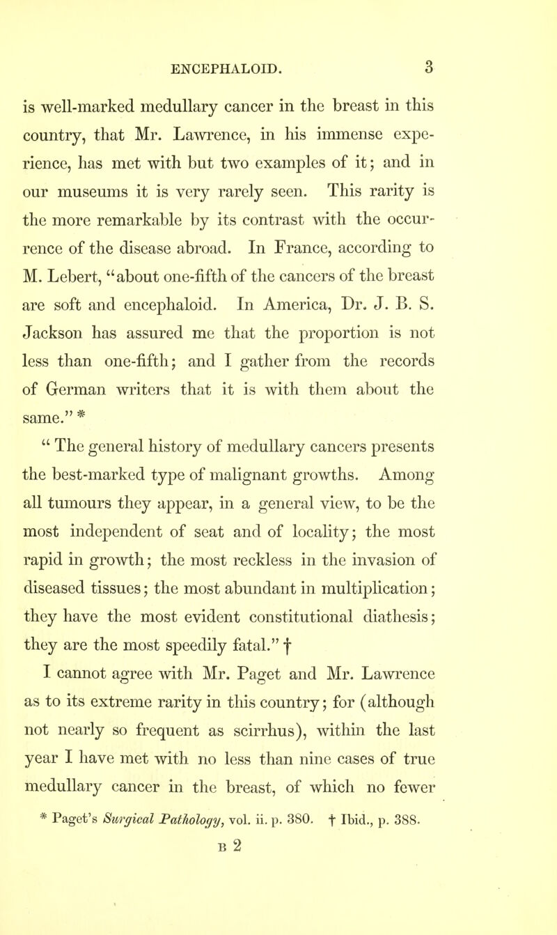 is well-marked medullary cancer in the breast in this country, that Mr. Lawrence, in his immense expe- rience, has met with but two examples of it; and in our museums it is very rarely seen. This rarity is the more remarkable by its contrast with the occur- rence of the disease abroad. In France, according to M. Lebert, about one-fifth of the cancers of the breast are soft and encephaloid. In America, Dr. J. B. S. Jackson has assured me that the proportion is not less than one-fifth; and I gather from the records of German writers that it is with them about the same. *  The general history of medullary cancers presents the best-marked type of malignant growths. Among all tumours they appear, in a general view, to be the most independent of seat and of locality; the most rapid in growth; the most reckless in the invasion of diseased tissues; the most abundant in multiplication; they have the most evident constitutional diathesis; they are the most speedily fatal. f I cannot agree with Mr. Paget and Mr. Lawrence as to its extreme rarity in this country; for (although not nearly so frequent as scirrhus), within the last year I have met with no less than nine cases of true medullary cancer in the breast, of which no fewer * Paget's Surgical Pathology, vol. ii. p. 380. f Ibid., p. 388. B 2