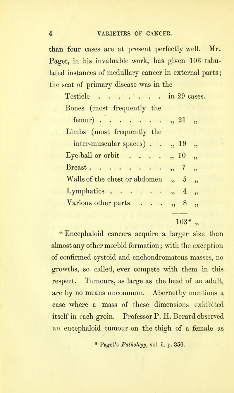 than four cases are at present perfectly well. Mr. Paget, in his invaluable work, has given 103 tabu- lated instances of medullary cancer in external parts; the seat of primary disease was in the Testicle . . . . ' . . . in 29 cases. Bones (most frequently the femur) „ 21 „ Limbs (most frequently the inter-muscular spaces) . . „ 19 „ Eye-ball or orbit . . . . „ 10 „ Breast „ 7 „ Walls of the chest or abdomen „ 5 „ Lymphatics „ 4 „ Various other parts . . . „ 8 „ 103* „ Encephaloid cancers acquire a larger size than almost any other morbid formation; with the exception of confirmed cystoid and enchondromatous masses, no growths, so called, ever compete with them in this respect. Tumours, as large as the head of an adult, are by no means uncommon. Abernethy mentions a case where a mass of these dimensions exhibited itself in each groin. Professor P. H. Berard observed an encephaloid tumour on the thigh of a female as