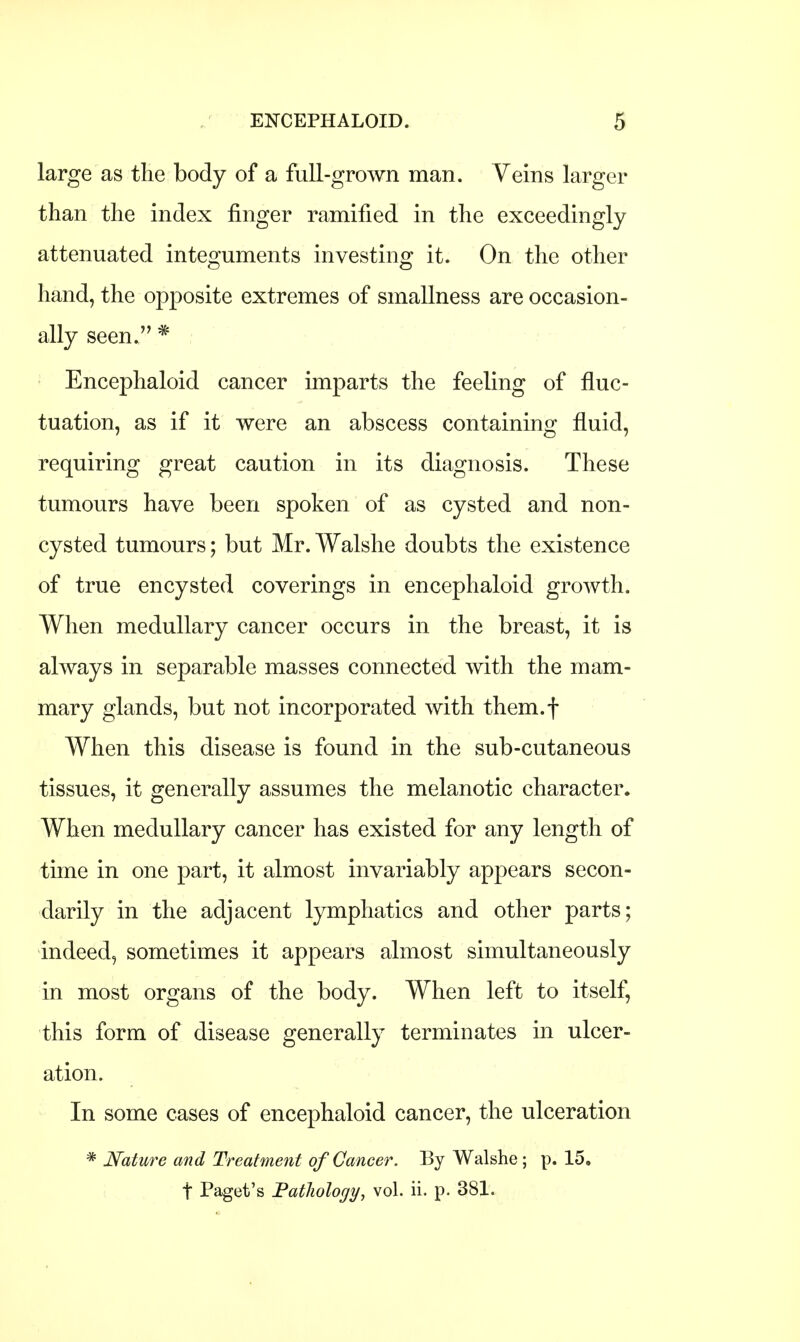 large as the body of a full-grown man. Veins larger than the index finger ramified in the exceedingly attenuated integuments investing it. On the other hand, the opposite extremes of smallness are occasion- ally seen. * Encephaloid cancer imparts the feeling of fluc- tuation, as if it were an abscess containing fluid, requiring great caution in its diagnosis. These tumours have been spoken of as cysted and non- cysted tumours; but Mr. Walshe doubts the existence of true encysted coverings in encephaloid growth. When medullary cancer occurs in the breast, it is always in separable masses connected with the mam- mary glands, but not incorporated with them.f When this disease is found in the sub-cutaneous tissues, it generally assumes the melanotic character. When medullary cancer has existed for any length of time in one part, it almost invariably appears secon- darily in the adjacent lymphatics and other parts; indeed, sometimes it appears almost simultaneously in most organs of the body. When left to itself, this form of disease generally terminates in ulcer- ation. In some cases of encephaloid cancer, the ulceration * Nature and Treatment of Cancer. By Walshe ; p. 15. t Paget's Pathology, vol. ii. p. 381.