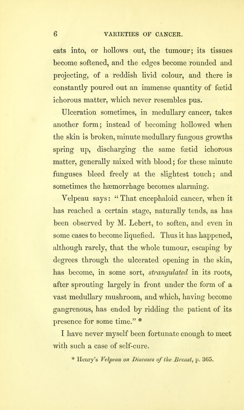 eats into, or hollows out, the tumour; its tissues become softened, and the edges become rounded and projecting, of a reddish livid colour, and there is constantly poured out an immense quantity of foetid ichorous matter, which never resembles pus. Ulceration sometimes, in medullary cancer, takes another form; instead of becoming hollowed when the skin is broken, minute medullary fungous growths spring up, discharging the same foetid ichorous matter, generally mixed with blood; for these minute funguses bleed freely at the slightest touch; and sometimes the haemorrhage becomes alarming. Yelpeau says:  That encephaloid cancer, when it has reached a certain stage, naturally tends, as has been observed by M. Lebert, to soften, and even in some cases to become liquefied. Thus it has happened, although rarely, that the whole tumour, escaping by degrees through the ulcerated opening in the skin, has become, in some sort, strangulated in its roots, after sprouting largely in front under the form of a vast medullary mushroom, and which, having become gangrenous, has ended by ridding the patient of its presence for some time. * I have never myself been fortunate enough to meet with such a case of self-cure. * Henry's Velpeau on Diseases of the Breast, p. 365. r