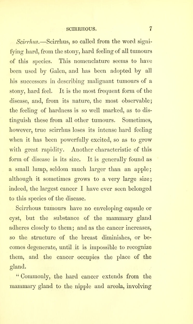 Scirrhus.—Scirrhus, so called from the word signi- fying hard, from the stony, hard feeling of all tumours of this species. This nomenclature seems to have been used by Galen, and has been adopted by all his successors in describing malignant tumours of a stony, hard feel. It is the most frequent form of the disease, and, from its nature, the most observable; the feeling of hardness is so well marked, as to dis- tinguish these from all other tumours. Sometimes, however, true scirrhus loses its intense hard feeling when it has been powerfully excited, so as to grow with great rapidity. Another characteristic of this form of disease is its size. It is generally found as a small lump, seldom much larger than an apple; although it sometimes grows to a very large size; indeed, the largest cancer I have ever seen belonged to this species of the disease. Scirrhous tumours have no enveloping capsule or cyst, but the substance of the mammary gland adheres closely to them; and as the cancer increases, so the structure of the breast diminishes, or be- comes degenerate, until it is impossible to recognize them, and the cancer occupies the place of the gland.  Commonly, the hard cancer extends from the mammary gland to the nipple and areola, involving