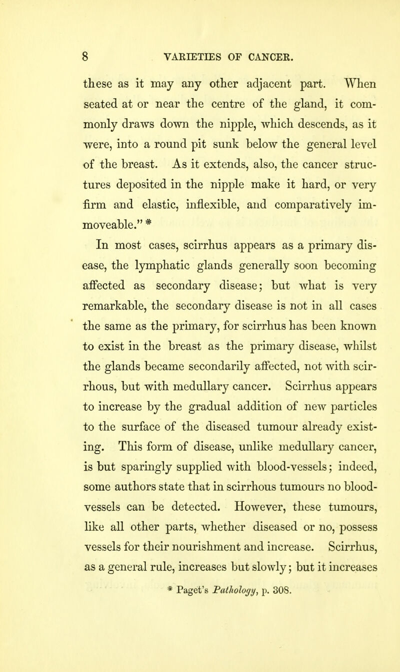 these as it may any other adjacent part. When seated at or near the centre of the gland, it com- monly draws down the nipple, which descends, as it were, into a round pit sunk below the general level of the breast. As it extends, also, the cancer struc- tures deposited in the nipple make it hard, or very firm and elastic, inflexible, and comparatively im- moveable. * In most cases, scirrhus appears as a primary dis- ease, the lymphatic glands generally soon becoming affected as secondary disease; but what is very remarkable, the secondary disease is not in all cases the same as the primary, for scirrhus has been known to exist in the breast as the primary disease, whilst the glands became secondarily affected, not with scir- rhous, but with medullary cancer. Scirrhus appears to increase by the gradual addition of new particles to the surface of the diseased tumour already exist- ing. This form of disease, unlike medullary cancer, is but sparingly supplied with blood-vessels; indeed, some authors state that in scirrhous tumours no blood- vessels can be detected. However, these tumours, like all other parts, whether diseased or no, possess vessels for their nourishment and increase. Scirrhus, as a general rule, increases but slowly; but it increases