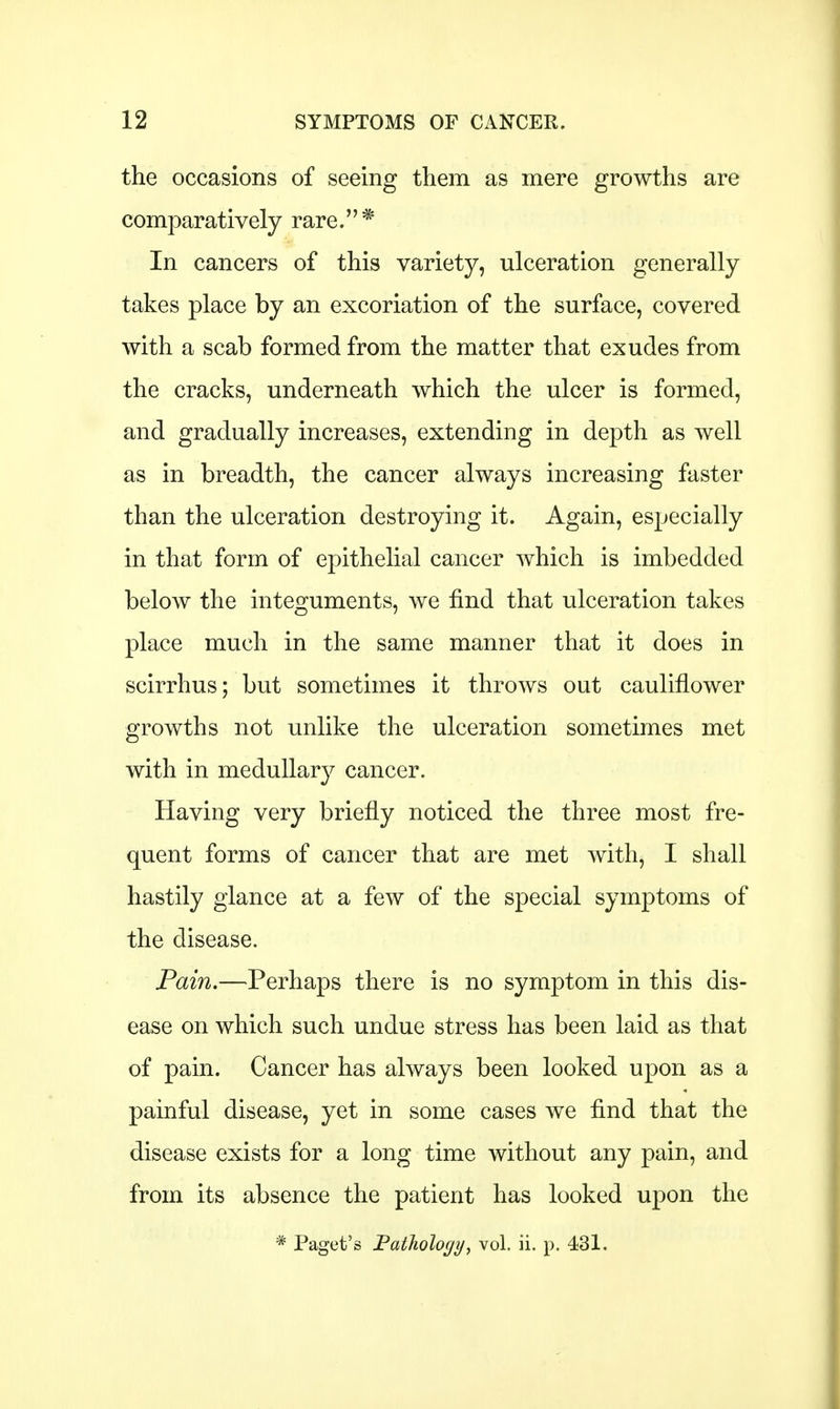 the occasions of seeing them as mere growths are comparatively rare.* In cancers of this variety, ulceration generally takes place by an excoriation of the surface, covered with a scab formed from the matter that exudes from the cracks, underneath which the ulcer is formed, and gradually increases, extending in depth as well as in breadth, the cancer always increasing faster than the ulceration destroying it. Again, especially in that form of epithelial cancer which is imbedded below the integuments, we find that ulceration takes place much in the same manner that it does in scirrhus; but sometimes it throws out cauliflower growths not unlike the ulceration sometimes met with in medullary cancer. Having very briefly noticed the three most fre- quent forms of cancer that are met with, I shall hastily glance at a few of the special symptoms of the disease. Pain.—Perhaps there is no symptom in this dis- ease on which such undue stress has been laid as that of pain. Cancer has always been looked upon as a painful disease, yet in some cases we find that the disease exists for a long time without any pain, and from its absence the patient has looked upon the