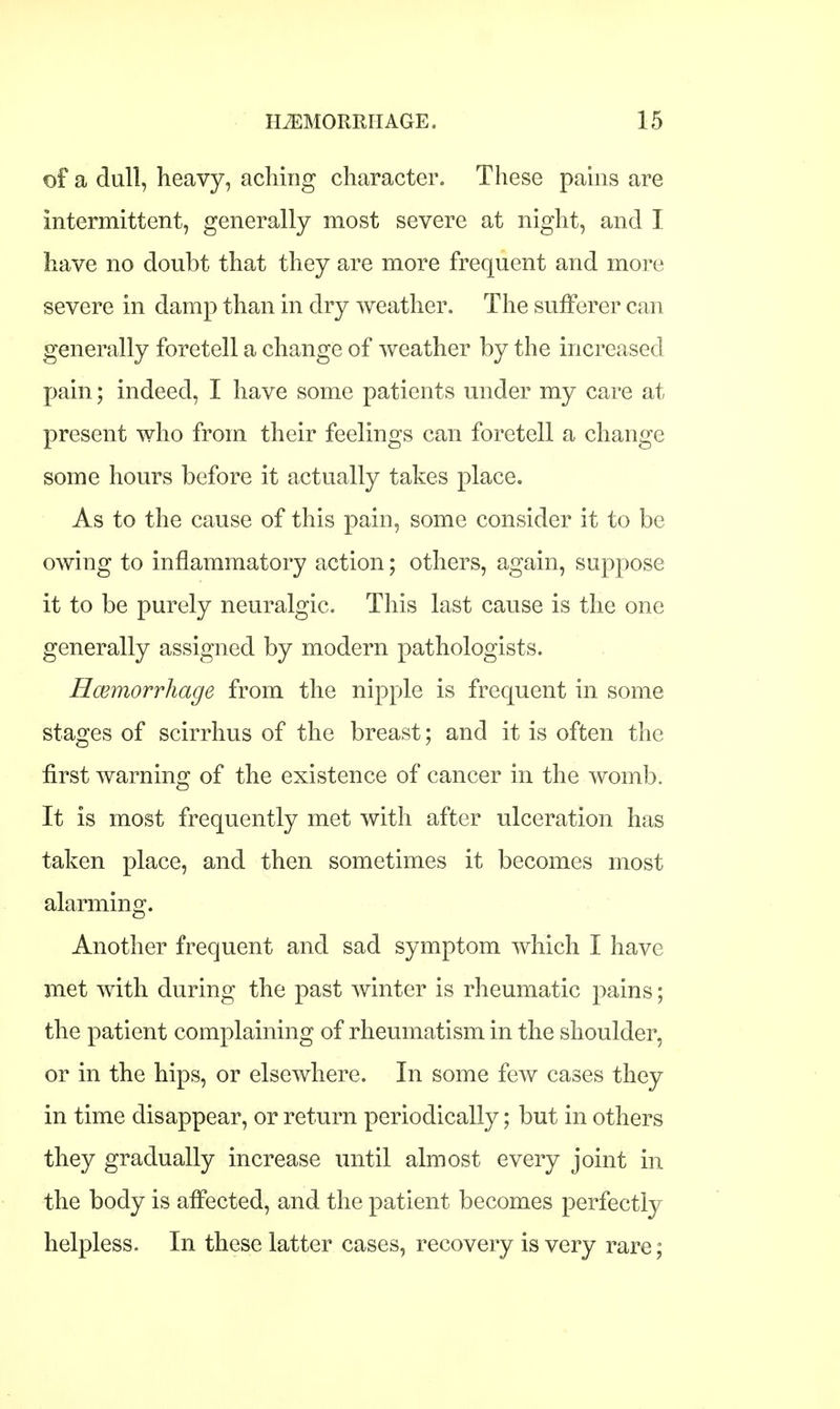 of a dull, heavy, aching character. These pains are intermittent, generally most severe at night, and I have no doubt that they are more frequent and more severe in damp than in dry weather. The sufferer can generally foretell a change of weather by the increased pain; indeed, I have some patients under my care at present who from their feelings can foretell a change some hours before it actually takes place. As to the cause of this pain, some consider it to be owing to inflammatory action; others, again, suppose it to be purely neuralgic. This last cause is the one generally assigned by modern pathologists. Hcemorrhage from the nipple is frequent in some stages of scirrhus of the breast; and it is often the first warning of the existence of cancer in the womb. It is most frequently met with after ulceration has taken place, and then sometimes it becomes most alarming. Another frequent and sad symptom which I have met with during the past winter is rheumatic pains; the patient complaining of rheumatism in the shoulder, or in the hips, or elsewhere. In some few cases they in time disappear, or return periodically; but in others they gradually increase until almost every joint in the body is affected, and the patient becomes perfectly- helpless. In these latter cases, recovery is very rare;