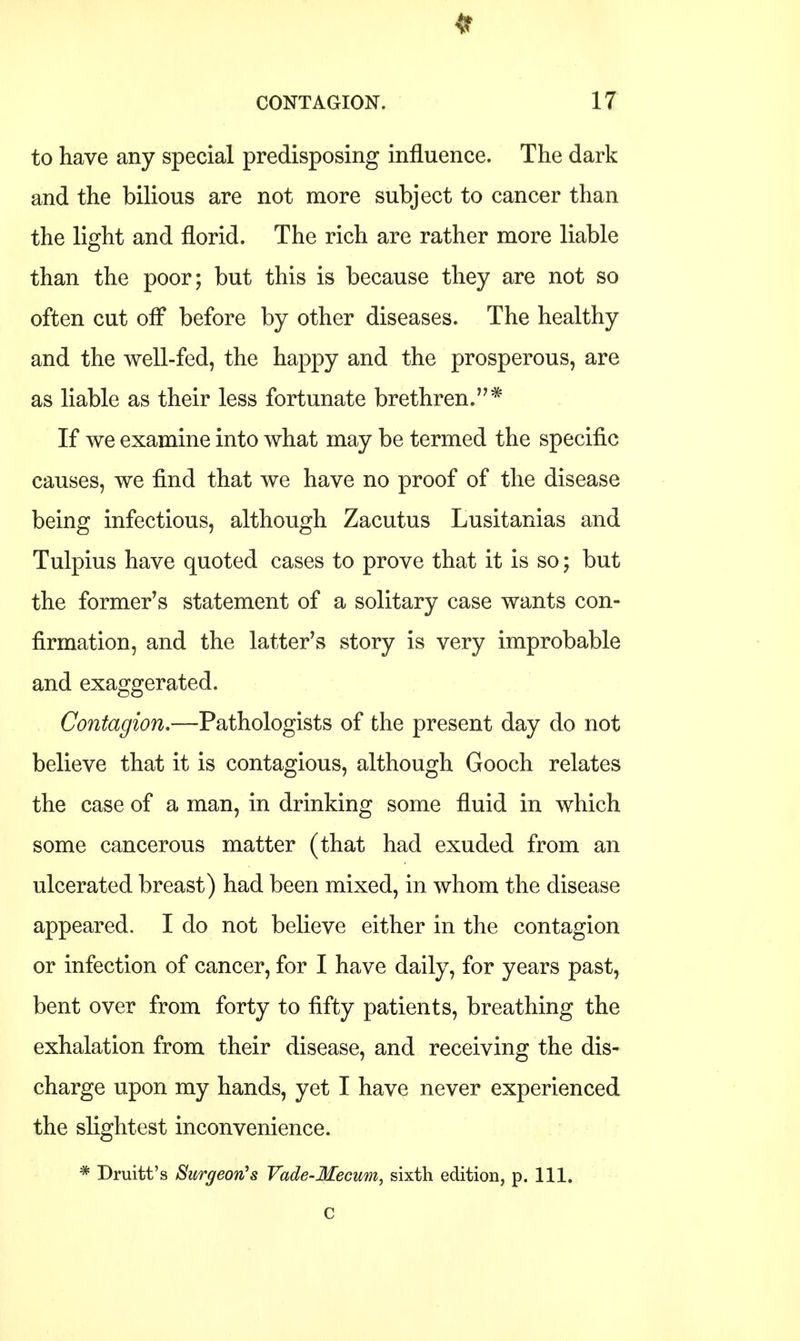 to have any special predisposing influence. The dark and the bilious are not more subject to cancer than the light and florid. The rich are rather more liable than the poor; but this is because they are not so often cut off before by other diseases. The healthy and the well-fed, the happy and the prosperous, are as liable as their less fortunate brethren.* If we examine into what may be termed the specific causes, we find that we have no proof of the disease being infectious, although Zacutus Lusitanias and Tulpius have quoted cases to prove that it is so; but the former's statement of a solitary case wants con- firmation, and the latter's story is very improbable and exaggerated. Contagion,—Pathologists of the present day do not believe that it is contagious, although Gooch relates the case of a man, in drinking some fluid in which some cancerous matter (that had exuded from an ulcerated breast) had been mixed, in whom the disease appeared. I do not believe either in the contagion or infection of cancer, for I have daily, for years past, bent over from forty to fifty patients, breathing the exhalation from their disease, and receiving the dis- charge upon my hands, yet I have never experienced the slightest inconvenience. * Druitt's Surgeon's Vade-Mecum, sixth edition, p. 111. C